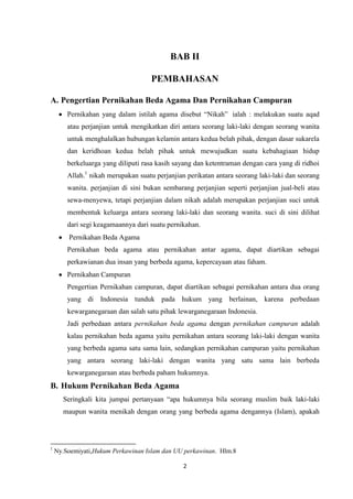 2
BAB II
PEMBAHASAN
A. Pengertian Pernikahan Beda Agama Dan Pernikahan Campuran
Pernikahan yang dalam istilah agama disebut “Nikah” ialah : melakukan suatu aqad
atau perjanjian untuk mengikatkan diri antara seorang laki-laki dengan seorang wanita
untuk menghalalkan hubungan kelamin antara kedua belah pihak, dengan dasar sukarela
dan keridhoan kedua belah pihak untuk mewujudkan suatu kebahagiaan hidup
berkeluarga yang diliputi rasa kasih sayang dan ketentraman dengan cara yang di ridhoi
Allah.1
nikah merupakan suatu perjanjian perikatan antara seorang laki-laki dan seorang
wanita. perjanjian di sini bukan sembarang perjanjian seperti perjanjian jual-beli atau
sewa-menyewa, tetapi perjanjian dalam nikah adalah merupakan perjanjian suci untuk
membentuk keluarga antara seorang laki-laki dan seorang wanita. suci di sini dilihat
dari segi keagamaannya dari suatu pernikahan.
Pernikahan Beda Agama
Pernikahan beda agama atau pernikahan antar agama, dapat diartikan sebagai
perkawianan dua insan yang berbeda agama, kepercayaan atau faham.
Pernikahan Campuran
Pengertian Pernikahan campuran, dapat diartikan sebagai pernikahan antara dua orang
yang di Indonesia tunduk pada hukum yang berlainan, karena perbedaan
kewarganegaraan dan salah satu pihak lewarganegaraan Indonesia.
Jadi perbedaan antara pernikahan beda agama dengan pernikahan campuran adalah
kalau pernikahan beda agama yaitu pernikahan antara seorang laki-laki dengan wanita
yang berbeda agama satu sama lain, sedangkan pernikahan campuran yaitu pernikahan
yang antara seorang laki-laki dengan wanita yang satu sama lain berbeda
kewarganegaraan atau berbeda paham hukumnya.
B. Hukum Pernikahan Beda Agama
Seringkali kita jumpai pertanyaan “apa hukumnya bila seorang muslim baik laki-laki
maupun wanita menikah dengan orang yang berbeda agama dengannya (Islam), apakah
1
Ny.Soemiyati,Hukum Perkawinan Islam dan UU perkawinan. Hlm.8
 