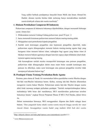 5
Yang sedikit berbeda pendapatnya hanyalah Imam Malik dan Imam Ahmad bin
Hanbal, dimana mereka berdua tidak melarang hanya memakruhkan menikahi
wanita kitabiyah selama ada wanita muslimah.5
C. Hukum Pernikahan Campuran Di Indonesia
Perkawinan campuran di Indonesia hukumnya diperbolehkan, dengan memenuhi beberapa
syarat. Antara lain :
1. Dilaksanakan menurut Undang-Undang perkawinan pasal 59 ayat : 2.
2. harus memenuhi ketentuan perkawinan menurut hukum masing-masing pihak.
3. Mengajukan surat permohonan kepada pengadilan.
4. Setelah surat keterangan pengadilan atau keputusan pengadilan diperoleh, maka
perkawinan segera dilangsungkan menurut hukum masing-masing agama bagi yang
beragama islam menurut hukum islam, sedangkan bagi agama yang bukan islam di
lakukan menurut hukum agamanya dengan kata lain supaya dapat dilakukan akad nikah
menurut agama masing-masing.
Ada kemungkinan setelah mereka memperoleh keterangan atau putusan pengadilan,
perkawinan tidak dilangsungkan dalam masa enam bulan sesudah keterangan atau
putusan itu diberikan, maka surat keterangan atau putusan pengadilan tersebut tidak
mempunyai kekuatan hukum lagi.6
D. Pendapat Ulama Tentang Pernikahan Beda Agama
Pertama, para ulama di Tanah Air memutuskan bahwa pernikahan wanita Muslim dengan
laki-laki non-Muslim hukumnya haram. Kedua, seorang laki-laki Muslim diharamkan
mengawini wanita bukan Muslim. Perkawinan antara laki-laki Muslim dengan wanita
ahlul kitab memang terdapat perbedaan pendapat. "Setelah mempertimbangkan bahwa
mafsadatnya lebih besar dari maslahatnya, MUI memfatwakan perkawinan tersebut
hukumnya haram," ungkap Dewan Pimpinan Munas II MUI, Prof Hamka, dalam fatwa
itu.
Dalam memutuskan fatwanya, MUI menggunakan Alquran dan Hadis sebagai dasar
hukum. "Dan janganlah kamu nikahi wanita-wanita musyrik hingga mereka ber iman
(masuk Islam). Sesungguhnya wanita budak yang mukmin lebih baik dari wanita
5
Http://alhijrah.cidensw.net/index.php?options.com-content&task:view&id:111
6
www.lbhmawarsaron.com
 
