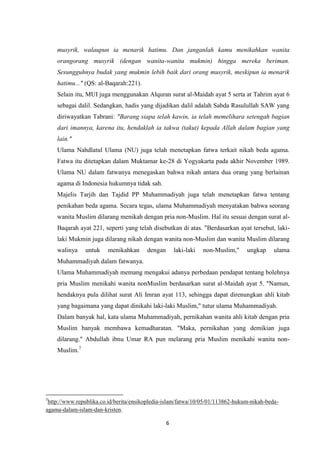 6
musyrik, walaupun ia menarik hatimu. Dan janganlah kamu menikahkan wanita
orangorang musyrik (dengan wanita-wanita mukmin) hingga mereka beriman.
Sesungguhnya budak yang mukmin lebih baik dari orang musyrik, meskipun ia menarik
hatimu..." (QS: al-Baqarah:221).
Selain itu, MUI juga menggunakan Alquran surat al-Maidah ayat 5 serta at Tahrim ayat 6
sebagai dalil. Sedangkan, hadis yang dijadikan dalil adalah Sabda Rasulullah SAW yang
diriwayatkan Tabrani: "Barang siapa telah kawin, ia telah memelihara setengah bagian
dari imannya, karena itu, hendaklah ia takwa (takut) kepada Allah dalam bagian yang
lain."
Ulama Nahdlatul Ulama (NU) juga telah menetapkan fatwa terkait nikah beda agama.
Fatwa itu ditetapkan dalam Muktamar ke-28 di Yogyakarta pada akhir November 1989.
Ulama NU dalam fatwanya menegaskan bahwa nikah antara dua orang yang berlainan
agama di Indonesia hukumnya tidak sah.
Majelis Tarjih dan Tajdid PP Muhammadiyah juga telah menetapkan fatwa tentang
penikahan beda agama. Secara tegas, ulama Muhammadiyah menyatakan bahwa seorang
wanita Muslim dilarang menikah dengan pria non-Muslim. Hal itu sesuai dengan surat al-
Baqarah ayat 221, seperti yang telah disebutkan di atas. "Berdasarkan ayat tersebut, laki-
laki Mukmin juga dilarang nikah dengan wanita non-Muslim dan wanita Muslim dilarang
walinya untuk menikahkan dengan laki-laki non-Muslim," ungkap ulama
Muhammadiyah dalam fatwanya.
Ulama Muhammadiyah memang mengakui adanya perbedaan pendapat tentang bolehnya
pria Muslim menikahi wanita nonMuslim berdasarkan surat al-Maidah ayat 5. "Namun,
hendaknya pula dilihat surat Ali Imran ayat 113, sehingga dapat direnungkan ahli kitab
yang bagaimana yang dapat dinikahi laki-laki Muslim," tutur ulama Muhammadiyah.
Dalam banyak hal, kata ulama Muhammadiyah, pernikahan wanita ahli kitab dengan pria
Muslim banyak membawa kemadharatan. "Maka, pernikahan yang demikian juga
dilarang." Abdullah ibnu Umar RA pun melarang pria Muslim menikahi wanita non-
Muslim.7
7
http://www.republika.co.id/berita/ensikopledia-islam/fatwa/10/05/01/113862-hukum-nikah-beda-
agama-dalam-islam-dan-kristen.
 