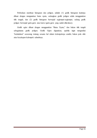 Perbedaan membuat histogram dan poligon, adalah: (1) grafik histogram lazimnya 
dibuat dengan mengunakan batas nyata, sedangkan grafik poligon selalu menggunakan 
titik tengah, dan (2) grafik histogram berwujud segiempat-segiempat, sedang grafik 
poligon berwujud garis-garis atau kurve (garis-garis yang sudah dilicinkan). 
Grafik ogive dibuat dengan menggunakan “Batas Nyata,” dan bukan titik tengah 
sebagaimana grafik poligon. Grafik Ogive digunakan, apabila ingin mengetahui 
“kedudukan” seseorang tentang sesuatu hal dalam kelompoknya sendiri, bukan pola sifat 
atau kecakapan kelompok seluruhnya. 
Page 16 
 