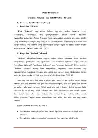 Page 3 
BAB II Pembahasan 
Distribusi Frekuensi Dan Tabel Distribusi Frekuensi 
A. Frekuensi dan Distribusi Frekuensi 
1. Pengertian Frekuensi 
Kata “frekuensi” yang dalam bahasa Inggrisnya adalah frequency berarti: 
“kekerapan”, ”keseringan”, atau “jarang-kerapnya”. Dalam statistik ”frekuensi” 
mengandung pengertian: Angka (bilangan) yang menunjukkan seberapa kali suatu variabel 
(yang dilambangkan dengan angka-angka itu) berulang dalam deretan angka tersebut; atau 
berapa kalikah sutu variabel (yang dilambangkan dengan angka itu) muncul dalam deretan 
angka tersebut (Sudijono Anas. 2009: 36). 
2. Pengertian Distribusi Frekuensi 
“Distribusi” (distribution,bahasa Inggris) dalam bahasa Indonesia dapat diartikan 
“penyaluran”, ”pembagian” atau ”pencaran”. Jadi “distribusi frekuensi” dapat diartikan 
“penyaluran frekuensi”, ”pembagian frekuensi” atau “pencaran frekuensi”. Dalam statistik, 
”distribusi frekuensi” kurang lebih mengandung pengertian: “suatu keadaan yang 
menggambarkan bagaimana frekuensi dari gejala atau variabel yang dilambangkan dengan 
angka itu, telah tersalur, terbagi, atau terpencar” (Sudijono Anas. 2009: 37). 
Data yang diperoleh dari suatu penelitian yang masih berupa random dapat disusun 
menjadi data yang berurutan satu per satu atau berkelompok, yaitu data yang telah disusun 
ke dalam kelas-kelas tertentu. Tabel untuk distribusi frekuensi disebut dengan Tabel 
Distribusi Frekuensi atau Tabel Frekuensi saja. Jadi, distribusi frekuensi adalah susunan 
data menurut kelas-kelas interval tertentu atau menurut kategori tertentu dalam sebuah 
daftar. Distribusi Tunggal adalah satuan-satuan unit, urutan tiap skor, atau tiap varitas 
tertentu. 
Tujuan distribusi frekuensi ini, yaitu : 
a. Memudahkan dalam penyajian data, mudah dipahami, dan dibaca sebagai bahan 
informasi. 
b. Memudahkan dalam menganalisa/menghitung data, membuat tabel, grafik. 
 