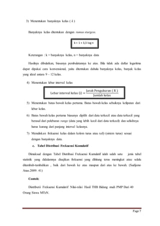 Page 7 
3) Menentukan banyaknya kelas ( k ) 
Banyaknya kelas ditentukan dengan rumus sturgess. 
k = 1 + 3,3 log n 
Keterangan : k = banyaknya kelas, n = banyaknya data 
Hasilnya dibulatkan, biasanya pembulatannya ke atas. Bila tidak ada daftar logaritma 
dapat dipakai cara konvensional, yaitu ditentukan dahulu banyaknya kelas, banyak kelas 
yang ideal antara 9 – 12 kelas. 
4) Menentukan lebar interval kelas 
5) Menentukan batas bawah kelas pertama. Batas bawah kelas sebaiknya kelipatan dari 
lebar kelas. 
6) Batas bawah kelas pertama biasanya dipilih dari data terkecil atau data terkecil yang 
berasal dari pelebaran range (data yang lebih kecil dari data terkecil) dan selisihnya 
harus kurang dari panjang interval kelasnya. 
7) Menuliskan frekuensi kelas dalam kolom turus atau tally (sistem turus) sesuai 
dengan banyaknya data. 
c. Tabel Distribusi Frekuensi Komulatif 
Dimaksud dengan Tabel Distribusi Frekuensi Kumulatif ialah salah satu jenis tabel 
statistik yang didalamnya disajikan frekuensi yang dihitung terus meningkat atau: selalu 
ditambah-tambahkan , baik dari bawah ke atas maupun dari atas ke bawah. (Sudijono 
Anas.2009: 41) 
Contoh: 
Distributii Frekuensi Kumulatif Nilai-nilai Hasil THB Bidang studi PMP Dari 40 
Orang Siswa MTsN. 
Lebar interval kelas (i) = 
Jarak Pengukuran ( R ) 
Jumlah kelas 
 