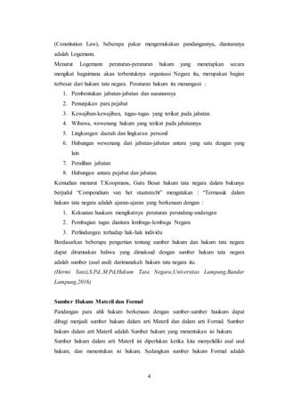 4
(Constitution Law), beberapa pakar mengemukakan pandangannya, diantaranya
adalah Logemann.
Menurut Logemann peraturan-peraturan hukum yang menetapkan secara
mengikat bagaimana akan terbentuknya organisasi Negara itu, merupakan bagian
terbesar dari hukum tata negara. Peraturan hukum itu menangani :
1. Pembentukan jabatan-jabatan dan susunannya
2. Penunjukan para pejabat
3. Kewajiban-kewajiban, tugas-tugas yang terikat pada jabatan
4. Wibawa, wewenang hukum yang terikat pada jabatannya
5. Lingkungan daerah dan lingkaran personil
6. Hubungan wewenang dari jabatan-jabatan antara yang satu dengan yang
lain
7. Peralihan jabatan
8. Hubungan antara pejabat dan jabatan.
Kemudian menurut T.Koopmans, Guru Besar hukum tata negara dalam bukunya
berjudul “Compendium van het staatsrecht” mengatakan : “Termasuk dalam
hukum tata negara adalah ajaran-ajaran yang berkenaan dengan :
1. Kekuatan huukum mengikatnya peraturan perundang-undangan
2. Pembagian tugas diantara lembaga-lembaga Negara
3. Perlindungan terhadap hak-hak individu
Berdasarkan beberapa pengertian tentang sumber hukum dan hukum tata negara
dapat dirumuskan bahwa yang dimaksud dengan sumber hukum tata negara
adalah sumber (asal usul) darimanakah hukum tata negara itu.
(Hermi Yanzi,S.Pd.,M.Pd,Hukum Tata Negara,Universitas Lampung,Bandar
Lampung,2016)
Sumber Hukum Materil dan Formal
Pandangan para ahli hukum berkenaan dengan sumber-sumber huukum dapat
dibagi menjadi sumber hukum dalam arti Materil dan dalam arti Formal. Sumber
hukum dalam arti Materil adalah Sumber hukum yang menentukan isi hukum.
Sumber hukum dalam arti Materil ini diperlukan ketika kita menyelidiki asal usul
hukum, dan menentukan isi hukum. Sedangkan sumber hukum Formal adalah
 