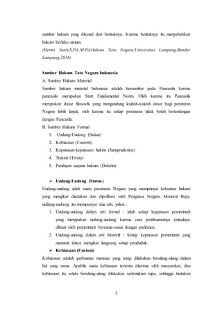 5
sumber hukum yang dikenal dari bentuknya. Karena bentuknya itu menyebabkan
hukum berlaku umum.
(Hermi Yanzi,S.Pd.,M.Pd,Hukum Tata Negara,Universitas Lampung,Bandar
Lampung,2016)
Sumber Hukum Tata Negara Indonesia
A. Sumber Hukum Material
Sumber hukum material Indonesia adalah bersumber pada Pancasila karena
pancasila merupakan Start Fundamental Norm. Oleh karena itu Pancasila
merupakan dasar filososfis yang mengandung kaidah-kaidah dasar bagi peraturan
Negara lebih lanjut, oleh karena itu setiap peraturan tidak boleh bertentangan
dengan Pancasila.
B. Sumber Hukum Formal
1. Undang-Undang (Statue)
2. Kebiasaan (Custom)
3. Keputusan-keputusan hakim (Jurisprudentie)
4. Traktat (Treaty)
5. Pendapat sarjana hukum (Doktrin)
 Undang-Undang (Statue)
Undang-undang ialah suatu peraturan Negara yang mempunyai kekuatan hukum
yang mengikat diadakan dan dipelihara oleh Penguasa Negara. Menurut Buys,
undang-undang itu mempunyai dua arti, yakni :
1. Undang-undang dalam arti formal : ialah setiap keputusan pemerintah
yang merupakan undang-undang karena cara pembuatannya (misalnya:
dibuat oleh pemerintah bersama-sama dengan parlemen.
2. Undang-undang dalam arti Materiil : Setiap keputusan pemerintah yang
menurut isinya mengikat langsung setiap penduduk.
 Kebiasaan (Custom)
Kebiasaan adalah perbuatan manusia yang tetap dilakukan berulang-ulang dalam
hal yang sama. Apabila suatu kebiasaan tertentu diterima oleh masyarakat, dan
kebiasaan itu selalu berulang-ulang dilakukan sedemikian rupa, sehingga tindakan
 