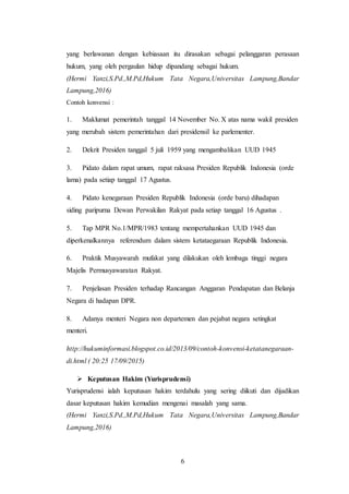 6
yang berlawanan dengan kebiasaan itu dirasakan sebagai pelanggaran perasaan
hukum, yang oleh pergaulan hidup dipandang sebagai hukum.
(Hermi Yanzi,S.Pd.,M.Pd,Hukum Tata Negara,Universitas Lampung,Bandar
Lampung,2016)
Contoh konvensi :
1. Maklumat pemerintah tanggal 14 November No. X atas nama wakil presiden
yang merubah sistem pemerintahan dari presidensil ke parlementer.
2. Dekrit Presiden tanggal 5 juli 1959 yang mengambalikan UUD 1945
3. Pidato dalam rapat umum, rapat raksasa Presiden Republik Indonesia (orde
lama) pada setiap tanggal 17 Agustus.
4. Pidato kenegaraan Presiden Republik Indonesia (orde baru) dihadapan
siding paripurna Dewan Perwakilan Rakyat pada setiap tanggal 16 Agustus .
5. Tap MPR No.1/MPR/1983 tentang mempertahankan UUD 1945 dan
diperkenalkannya referendum dalam sistem ketataegaraan Republik Indonesia.
6. Praktik Musyawarah mufakat yang dilakukan oleh lembaga tinggi negara
Majelis Permusyawaratan Rakyat.
7. Penjelasan Presiden terhadap Rancangan Anggaran Pendapatan dan Belanja
Negara di hadapan DPR.
8. Adanya menteri Negara non departemen dan pejabat negara setingkat
menteri.
http://hukuminformasi.blogspot.co.id/2013/09/contoh-konvensi-ketatanegaraan-
di.html ( 20:25 17/09/2015)
 Keputusan Hakim (Yurisprudensi)
Yurisprudensi ialah keputusan hakim terdahulu yang sering diikuti dan dijadikan
dasar keputusan hakim kemudian mengenai masalah yang sama.
(Hermi Yanzi,S.Pd.,M.Pd,Hukum Tata Negara,Universitas Lampung,Bandar
Lampung,2016)
 