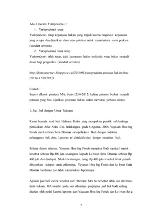 7
Ada 2 macam Yurisprudensi :
1. Yurisprudensi tetap
Yurisprudensi tetap keputusan hakim yang terjadi karena rangkaian keputusan
yang serupa dan dijadikan dasar atau patokan untuk memutuskan suatu perkara
(standart arresten).
2. Yurisprudensi tidak tetap
Yurisprudensi tidak tetap, ialah keputusan hakim terdahulu yang bukan menjadi
dasar bagi pengadilan (standart arresten).
http://donxsaturniev.blogspot.co.id/2010/05/yurisprudensi-putusan-hakim.html
(20:36 17/09/2015)
Contoh :
Seperti dilansir panitera MA, Senin (25/6/2012) kelima putusan berikut menjadi
putusan yang bisa dijadikan pedoman hakim dalam memutus perkara serupa:
1. Jual Beli dengan Unsur Paksaan
Kasus bermula saat Budi Haliman Halim yang merupakan pemilik sah lembaga
pendidikan Arise Shine Ces. Belakangan, pada 8 Agustus 2006, Yayasan Hwa Ing
Fonds dan Lo Iwan Setia Dharma mempolisikan Budi dengan tuduhan
pelanggaran hak cipta. Laporan ini ditindaklanjuti dengan menahan Budi.
Selama dalam tahanan, Yayasan Hwa Ing Fonds memaksa Budi menjual merek
tersebut sebesar Rp 400 juta sedangkan kepada Lo Iwan Setia Dharma sebesar Rp
400 juta dan disetujui. Meski belakangan, uang Rp 400 juta tersebut tidak pernah
dibayarkan. Adapun untuk pidananya, Yayasan Hwa Ing Fonds dan Lo Iwan Setia
Dharma berdamai dan tidak meneruskan laporannya.
Apakah jual beli merek tersebut sah? Menurut MA hal tersebut tidak sah dan batal
demi hukum. MA menilai pada saat dibuatnya perjanjian jual beli budi sedang
ditahan oleh polisi karena laporan dari Yayasan Hwa Ing Fonds dan Lo Iwan Setia
 