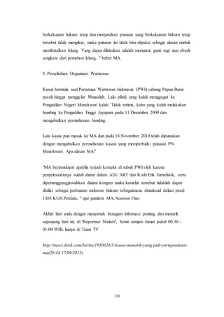 10
berkekuatan hukum tetap dan menyatakan putusan yang berkekuatan hukum tetap
tersebut tidak mengikat, maka putusan itu tidak bisa dipakai sebagai alasan unntuk
membatalkan lelang. Yang dapat dilakukan adalah menuntut ganti rugi atas obyek
sengketa dari pemohon lelang, " beber MA.
5. Perselisihan Organisasi Wartawan
Kasus bermula saat Persatuan Wartawan Indonesia (PWI) cabang Papua Barat
pecah hingga menggelar Munaslub. Lalu pihak yang kalah menggugat ke
Pengadilan Negeri Manokwari kalah. Tidak terima, kubu yang kalah melakukan
banding ke Pengadilan Tinggi Jayapura pada 11 Desember 2009 dan
mengabulkan permohonan banding.
Lalu kasus pun masuk ke MA dan pada 18 November 2010 telah diputuskan
dengan mengabulkan permohonan kasasi yang memperbaiki putusan PN
Manokwari. Apa alasan MA?
"MA berpendapat apabila terjadi kemelut di tubuh PWI oleh karena
penyelesaiannya sudah diatur dalam AD/ ART dan Kode Etik Jurnalistik, serta
dipertanggungjawabkan dalam kongres maka kemelut tersebut tidaklah dapat
dinilai sebagai perbuatan melawan hukum sebagaimana dimaksud dalam pasal
1365 KUH.Perdata, " ujar panitera MA, Soeroso Ono.
Akhiri hari anda dengan menyimak beragam informasi penting dan menarik
sepanjang hari ini, di "Reportase Malam", Senin sampai Jumat pukul 00.30 -
01.00 WIB, hanya di Trans TV
http://news.detik.com/berita/1950026/5-kasus-menarik-yang-jadi-yurisprudensi-
ma(20:44 17/09/2015)
 