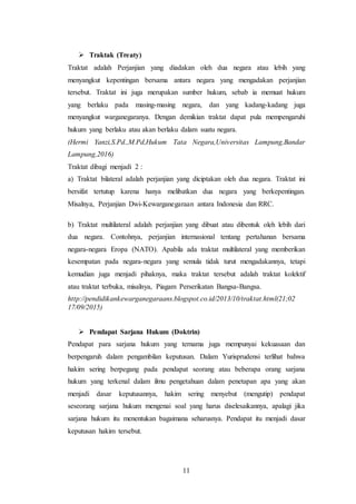 11
 Traktak (Treaty)
Traktat adalah Perjanjian yang diadakan oleh dua negara atau lebih yang
menyangkut kepentingan bersama antara negara yang mengadakan perjanjian
tersebut. Traktat ini juga merupakan sumber hukum, sebab ia memuat hukum
yang berlaku pada masing-masing negara, dan yang kadang-kadang juga
menyangkut warganegaranya. Dengan demikian traktat dapat pula mempengaruhi
hukum yang berlaku atau akan berlaku dalam suatu negara.
(Hermi Yanzi,S.Pd.,M.Pd,Hukum Tata Negara,Universitas Lampung,Bandar
Lampung,2016)
Traktat dibagi menjadi 2 :
a) Traktat bilateral adalah perjanjian yang diciptakan oleh dua negara. Traktat ini
bersifat tertutup karena hanya melibatkan dua negara yang berkepentingan.
Misalnya, Perjanjian Dwi-Kewarganegaraan antara Indonesia dan RRC.
b) Traktat multilateral adalah perjanjian yang dibuat atau dibentuk oleh lebih dari
dua negara. Contohnya, perjanjian internasional tentang pertahanan bersama
negara-negara Eropa (NATO). Apabila ada traktat multilateral yang memberikan
kesempatan pada negara-negara yang semula tidak turut mengadakannya, tetapi
kemudian juga menjadi pihaknya, maka traktat tersebut adalah traktat kolektif
atau traktat terbuka, misalnya, Piagam Perserikatan Bangsa-Bangsa.
http://pendidikankewarganegaraans.blogspot.co.id/2013/10/traktat.html(21;02
17/09/2015)
 Pendapat Sarjana Hukum (Doktrin)
Pendapat para sarjana hukum yang ternama juga mempunyai kekuasaan dan
berpengaruh dalam pengambilan keputusan. Dalam Yurisprudensi terlihat bahwa
hakim sering berpegang pada pendapat seorang atau beberapa orang sarjana
hukum yang terkenal dalam ilmu pengetahuan dalam penetapan apa yang akan
menjadi dasar keputusannya, hakim sering menyebut (mengutip) pendapat
seseorang sarjana hukum mengenai soal yang harus diselesaikannya, apalagi jika
sarjana hukum itu menentukan bagaimana seharusnya. Pendapat itu menjadi dasar
keputusan hakim tersebut.
 