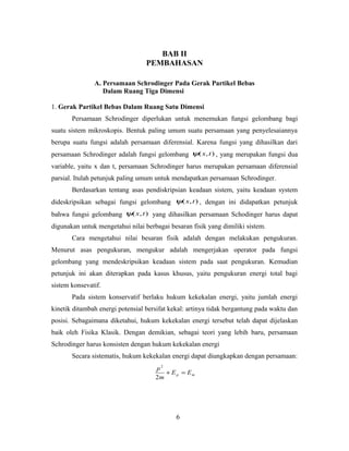 BAB II 
PEMBAHASAN 
A. Persamaan Schrodinger Pada Gerak Partikel Bebas 
Dalam Ruang Tiga Dimensi 
1. Gerak Partikel Bebas Dalam Ruang Satu Dimensi 
Persamaan Schrodinger diperlukan untuk menemukan fungsi gelombang bagi 
suatu sistem mikroskopis. Bentuk paling umum suatu persamaan yang penyelesaiannya 
berupa suatu fungsi adalah persamaan diferensial. Karena fungsi yang dihasilkan dari 
persamaan Schrodinger adalah fungsi gelombang y(x, t) , yang merupakan fungsi dua 
variable, yaitu x dan t, persamaan Schrodinger harus merupakan persamaan diferensial 
parsial. Itulah petunjuk paling umum untuk mendapatkan persamaan Schrodinger. 
Berdasarkan tentang asas pendiskripsian keadaan sistem, yaitu keadaan system 
dideskripsikan sebagai fungsi gelombang y(x, t) , dengan ini didapatkan petunjuk 
bahwa fungsi gelombang y(x, t) yang dihasilkan persamaan Schodinger harus dapat 
digunakan untuk mengetahui nilai berbagai besaran fisik yang dimiliki sistem. 
Cara mengetahui nilai besaran fisik adalah dengan melakukan pengukuran. 
Menurut asas pengukuran, mengukur adalah mengerjakan operator pada fungsi 
gelombang yang mendeskripsikan keadaan sistem pada saat pengukuran. Kemudian 
petunjuk ini akan diterapkan pada kasus khusus, yaitu pengukuran energi total bagi 
sistem konsevatif. 
Pada sistem konservatif berlaku hukum kekekalan energi, yaitu jumlah energi 
kinetik ditambah energi potensial bersifat kekal: artinya tidak bergantung pada waktu dan 
posisi. Sebagaimana diketahui, hukum kekekalan energi tersebut telah dapat dijelaskan 
baik oleh Fisika Klasik. Dengan demikian, sebagai teori yang lebih baru, persamaan 
Schrodinger harus konsisten dengan hukum kekekalan energi 
Secara sistematis, hukum kekekalan energi dapat diungkapkan dengan persamaan: 
2 
p + = 
2 
p m E E 
m 
6 
 