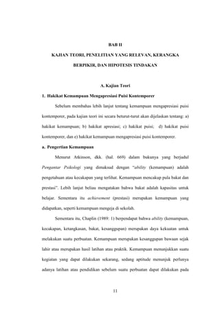 BAB II

     KAJIAN TEORI, PENELITIAN YANG RELEVAN, KERANGKA

                 BERPIKIR, DAN HIPOTESIS TINDAKAN



                                 A. Kajian Teori

1. Hakikat Kemampuan Mengapresiasi Puisi Kontemporer

       Sebelum membahas lebih lanjut tentang kemampuan mengapresiasi puisi

kontemporer, pada kajian teori ini secara beturut-turut akan dijelaskan tentang: a)

hakikat kemampuan; b) hakikat apresiasi; c) hakikat puisi;        d) hakikat puisi

kontemporer, dan e) hakikat kemampuan mengapresiasi puisi kontemporer.

a. Pengertian Kemampuan

       Menurut Atkinson, dkk. (hal. 669) dalam bukunya yang berjudul

Pengantar Psikologi yang dimaksud dengan “ability (kemampuan) adalah

pengetahuan atau kecakapan yang terlihat. Kemampuan mencakup pula bakat dan

prestasi”. Lebih lanjut beliau mengatakan bahwa bakat adalah kapasitas untuk

belajar. Sementara itu achievement (prestasi) merupakan kemampuan yang

didapatkan, seperti kemampuan mengeja di sekolah.

       Sementara itu, Chaplin (1989: 1) berpendapat bahwa ability (kemampuan,

kecakapan, ketangkasan, bakat, kesanggupan) merupakan daya kekuatan untuk

melakukan suatu perbuatan. Kemampuan merupakan kesanggupan bawaan sejak

lahir atau merupakan hasil latihan atau praktik. Kemampuan menunjukkan suatu

kegiatan yang dapat dilakukan sekarang, sedang aptitude menunjuk perlunya

adanya latihan atau pendidikan sebelum suatu perbuatan dapat dilakukan pada



                                        11
 