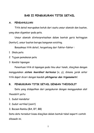 BAB II PENGUKURAN TITIK DETAIL
A.

PENDAHULUAN
Titik detail merupakan betuk dari suatu unsur alamiah dan buatan,

yang akan digambar pada peta.
Unsur alamiah diinterpretasikan dalam bentuk garis ketinggian
(kontur), unsur buatan berupa bangunan existing.
Banyaknya titik detail, tergantung dari faktor-faktor :
1 Skala peta
2 Tujuan pemakaian peta
3 Kondisi lapangan
Penentuan titik di lapangan pada ilmu ukur tanah, disajikan dengan
menggunakan sistem koordinat kartesius (x, y), dimana jarak antar
titik dapat dicari dengan kaedah phitagoras dan trigonometri.
B.

PENGUKURAN TITIK DETAIL DENGAN THEODOLIT
Data yang didapatkan dari pengukuran dengan menggunakan alat

theodolit yaitu:
1. Sudut mendatar
2. Sudut vertikal (zenit)
3. Bacaan Rambu (BA, BT, BB)
Data-data tersebut biasa disajikan dalam bentuk tabel seperti contoh
dibawah ini.
1

 