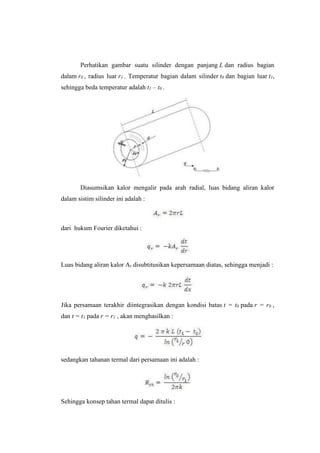Perhatikan gambar suatu silinder dengan panjang L dan radius bagian
dalam r0 , radius luar r1 . Temperatur bagian dalam silinder t0 dan bagian luar t1,
sehingga beda temperatur adalah t1 – t0 .
Diasumsikan kalor mengalir pada arah radial, luas bidang aliran kalor
dalam sistim silinder ini adalah :
dari hukum Fourier diketahui :
Luas bidang aliran kalor Ar disubtitusikan kepersamaan diatas, sehingga menjadi :
Jika persamaan terakhir diintegrasikan dengan kondisi batas t = t0 pada r = r0 ,
dan t = t1 pada r = r1 , akan menghasilkan :
sedangkan tahanan termal dari persamaan ini adalah :
Sehingga konsep tahan termal dapat ditulis :
 