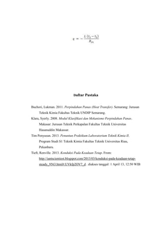 Daftar Pustaka
Buchori, Lukman. 2011. Perpindahan Panas (Heat Transfer). Semarang: Jurusan
Teknik Kimia Fakultas Teknik UNDIP Semarang.
Klara, Syerly. 2008. Modul Klasifikasi dan Mekanisme Perpindahan Panas.
Makasar: Jurusan Teknik Perkapalan Fakultas Teknik Universitas
Hasanuddin Makassar.
Tim Penyusun. 2013. Penuntun Praktikum Laboratorium Teknik Kimia II.
Program Studi S1 Teknik Kimia Fakultas Teknik Universitas Riau,
Pekanbaru.
Tieft, Renville. 2013. Konduksi Pada Keadaan Tetap. From:
http://iantscientiest.blogspot.com/2013/03/konduksi-pada-keadaan-tetap-
steady_9563.html#.UVkfp2OV7_d . diakses tanggal: 1 April 13, 12:50 WIB
 
