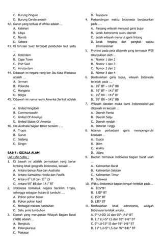C. Burung Pinguin
D. Burung Cenderawasih
42. Gurun yang terluas di Afrika adalah …
A. Kalahari
B. Libya
C. Namib
D. Sahara
43. Di terusan Suez terdapat pelabuhan laut yaitu
…
A. Roterdam
B. Cape Town
C. Port Said
D. Amsterdam
44. Dibawah ini negara yang ber Ibu Kota Warsawa
adalah ….
A. Jerman
B. Polandia
C. Hongaria
D. Belgia
45. Dibawah ini nama resmi Amerika Serikat adalah
…
A. United Kingdom
B. Commonwealth
C. United Of Amerigo
D. United States Of America
46. Dia Australia bagian barat beriklim …..
A. Tropis
B. Gurun
C. Sedang
D. Dingin
BAB 4 : GEJALA ALAM
LATIHAN SOAL :
1. Di bawah ini adalah pernyataan yang benar
tentang letak geografis Indonesia, kecuali …
A. Antara benua Asia dan Australia
B. Antara Samudera Hindia dan Pasifik
C. Antara 6D
LU dan 11D
LS
D. Antara 95D
BB dan 141D
BT
2. Indonesia termasuk negara beriklim Tropis,
sehingga sebagian hutan di tumbuhi ….
A. Pohon pohon besar
B. Pohon pohon kecil
C. Berbagai macam tumbuhan
D. Satu jenis tumbuhan
3. Daerah yang merupakan Wilayah Bagian Barat
(WIB) adalah …
A. Bengkulu
B. Palangkaraya
C. Makasar
D. Jayapura
4. Perbandingan waktu Indonesia berdasarkan
pada ….
A. Panjang wilayah menurut garis bujur
B. Letak Astronomis suatu daerah
C. Letak wilayah menurut garis lintang
D. Jarak Negara dan pangkal waktu
Internasional
5. Provinsi pada peta dibawah yang termasuk WIB
ditunjukkan oleh …
A. Nomor 1 dan 2
B. Nomor 1 dan 3
C. Nomor 2 dan 3
D. Nomor 3 dan 4
6. Berdasarkan garis bujur, wilayah Indonesia
terletak pada ….
A. 95D
BT – 141D
BB
B. 95D
BT – 141D
BT
C. 95D
BB – 141D
BT
D. 95D
BB – 141D
BB
7. Wilayah daratan muka bumi Indonesiaberupa
dibawah ini kecuali …
A. Daerah Pantai
B. Daerah Salju
C. Daerah rendah
D. Dataran Tinggi
8. Adanya perbedaan garis mempengaruhi
keadaan …
A. Cuaca
B. Iklim
C. Waktu
D. Udara
9. Daerah termasuk Indonesia bagian barat ialah
…
A. Kalimantan Barat
B. Kalimantan Selatan
C. Kalimantan Timur
D. Sulawesi
10. Waktu Indonesia bagian tengah terletak pada ..
A. 1D5°BT
B. 12D° BT
C. 15D° BT
D. 135° BT
11. Berdasarkan letak astronomis, wilayah
Indonesia terletak antara...
A. 6° Ui-IlD LS dan 9S°-141° BT
B. 11° LU-iS° LS dan 95°-141° BT
C. 6° LU-15° IS dan 91°-141° BT
D. 11° LU-iS° LS dan 97°-141° BT
 