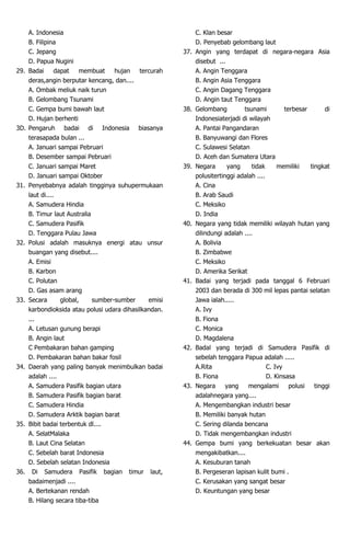 A. Indonesia
B. Filipina
C. Jepang
D. Papua Nugini
29. Badai dapat membuat hujan tercurah
deras,angin berputar kencang, dan....
A. Ombak meliuk naik turun
B. Gelombang Tsunami
C. Gempa bumi bawah laut
D. Hujan berhenti
3D. Pengaruh badai di Indonesia biasanya
terasapada bulan ...
A. Januari sampai Pebruari
B. Desember sampai Pebruari
C. Januari sampai Maret
D. Januari sampai Oktober
31. Penyebabnya adalah tingginya suhupermukaan
laut di....
A. Samudera Hindia
B. Timur laut Australia
C. Samudera Pasifik
D. Tenggara Pulau Jawa
32. Polusi adalah masuknya energi atau unsur
buangan yang disebut....
A. Emisi
B. Karbon
C. Polutan
D. Gas asam arang
33. Secara global, sumber-sumber emisi
karbondioksida atau polusi udara dihasilkandan.
...
A. Letusan gunung berapi
B. Angin laut
C Pembakaran bahan gamping
D. Pembakaran bahan bakar fosil
34. Daerah yang paling banyak menimbulkan badai
adalah ....
A. Samudera Pasifik bagian utara
B. Samudera Pasifik bagian barat
C. Samudera Hindia
D. Samudera Arktik bagian barat
35. Bibit badai terbentuk dl....
A. SelatMalaka
B. Laut Cina Selatan
C. Sebelah barat Indonesia
D. Sebelah selatan Indonesia
36. Di Samudera Pasifik bagian timur laut,
badaimenjadi ....
A. Bertekanan rendah
B. Hilang secara tiba-tiba
C. Klan besar
D. Penyebab gelombang laut
37. Angin yang terdapat di negara-negara Asia
disebut ...
A. Angin Tenggara
B. Angin Asia Tenggara
C. Angin Dagang Tenggara
D. Angin taut Tenggara
38. Gelombang tsunami terbesar di
Indonesiaterjadi di wilayah
A. Pantai Pangandaran
B. Banyuwangi dan Flores
C. Sulawesi Selatan
D. Aceh dan Sumatera Utara
39. Negara yang tidak memiliki tingkat
polusitertinggi adalah ....
A. Cina
B. Arab Saudi
C. Meksiko
D. India
40. Negara yang tidak memiliki wilayah hutan yang
dilindungi adalah ....
A. Bolivia
B. Zimbabwe
C. Meksiko
D. Amerika Serikat
41. Badai yang terjadi pada tanggal 6 Februari
2003 dan berada di 300 mil lepas pantai selatan
Jawa ialah.....
A. Ivy
B. Fiona
C. Monica
D. Magdalena
42. Badal yang terjadi di Samudera Pasifik di
sebelah tenggara Papua adalah .....
A.Rita C. Ivy
B. Fiona D. Kinsasa
43. Negara yang mengalami polusi tinggi
adalahnegara yang....
A. Mengembangkan industri besar
B. Memiliki banyak hutan
C. Sering dilanda bencana
D. Tidak mengembangkan industri
44. Gempa bumi yang berkekuatan besar akan
mengakibatkan....
A. Kesuburan tanah
B. Pergeseran lapisan kulit bumi .
C. Kerusakan yang sangat besar
D. Keuntungan yang besar
 