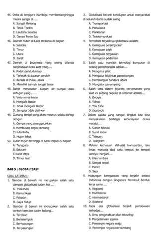 45. Delta di tenggara Kamboja membentanghingga
muara sungai di ....
A. Sungai Mekong
B. Teluk Tonkin
C. Lautdna Selatan
D. Danau Tonie Sap
46. Daerah hutan di Laos terdapat di bagian
A. Selatan
B. Timur
C. Utara
D. Barat
47. Daerah di Indonesia yang sering dilanda
banjiradalah kota-kota yang....
A. Padat penduduknya
8. Terletak di dataran rendah
C. Berada di Pulau 3awa
D. Memiliki banyak sungai besar
48. Banjir merupakan luapan air sungai atau
airhujan yang ......
A. Volumenya besar
B. Mengalir lancar
C. Tidak mengalir lancar
D. Sengaja tidak dialirkan
49. Gunung berapi yang akan meletus selalu diiringi
dengan
A. Gempa yang menggetarkan
B. Hembusan angin kencang
C Hutanbatu
D. Hujan lebat
50. Curah hujan tertinggi di Laos terjadi di bagian
A. Tenggara
B. Selatan
C Barat daya
D. Timur laut
BAB 5 : GLOBALISASI
SOAL LATIHAN :
1. Gambar di bawah mi merupakan salah satu
dampak globalisasi dalam hal ...
A. Makanan
B. Komunikasi
C. Pakaian
D. Gaya hidup
2. Gambar di bawah ini merupakan salah satu
contoh kemUan dalam bidang...
A. Terpisah
B. Berkelompok
C. Berhubungan
D. Berpasangan
3. Globalisasi berarti kehidupan antar masyarakat
di seluruh dunia sudah saling
A. Transportasi
B. Pariwisata
C. Periklanan
D. Telekomunikasi
4. Penyebab terjadinya globalisasi adalah .
A. Kemajuan persenjataan
B. Kemajuan iptek
C. Kemajuan pergaulan
D. Kemajuan pertanian
5. Salah satu manfaat teknologi komputer di
bidang penerbangan adalah....
A. Mengatur pilot
B. Mengatur lalulintas penerbangan
C. Membangun bandara udara
D. Mengatur penumpang
6. Salah satu sistem jejaring pertemanan yang
saat ini sedang populer di Internet adalah....
A. Google
B. Yahoo
C. You tube
D. facebook
7. Dalam waktu yang sangat singkat kita bisa
menyaksikan berbagai kebudayaan dunia
melalui....
A. Siaran televisi
B. Surat kabar
C. Telepon
D. Telegram
8. Melalui kemajuan alat-alat transportasi, lalu
lintas manusia dad satu tempat ke tempat
lainnya rnenjadi....
A. Kian lamban
B. Sangat cepat
C. Macet
D. Sepi
9. Hubungan kenegaraan yang terjalin antara
Indonesia dengan Singapura termasuk bentuk
kerja sama ....
A. Regional
B. Multilateral
C. internasional
D. Bilateral
10. Pada era globalisasi terjadi pendewaan
terhadap....
A. Ilmu pengetahuan dan teknologi
B. Pengetahuan agama
C. Pemimpin negara maju
D. Pemimpin negara berkembang
 
