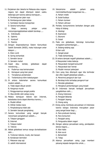 11. Perjalanan dan Jakarta ke Malaysia atau negara-
negara lain dapat ditempuh dalam waktu
beberapa jam karena adanya kemajuan...
A. Pembangunan jalan raya
B. Pembangunan jalan bebas
C. hambatan Sarana transportasi
D. Sarana komunikasi
12 Sikap seorang pelajar untuk
menyongsongglobalisasi adalah bersikap ....
A. Individualis
B. Optimis
C. Kondusif
D. Pesimis
13. Dengan dioperasikannya Sistem Komunikasi
Satelit Domestik (SKSD), maka hubungan antar
telepon ...
A. Kilan rumit
B. Sering terhambat
C. Semakin lancar
D. Semakin mahal
14. Cepat atau lambat, globalisasi dapat
mendorong....
A. Pudarnya rasa kemanusiaan
B. Kemajuan yang kian pesat
C. Terciptanya perdamaian
D. Terbentuknya iklim kekeluargaan
15. Di antara kelemahan sarana komunikasi
modern adalah....
A. Tidak dapat dibuat sendiri
B. Harganya murah
C. Penggunaannya sangat praktis
D. Bisa dimiliki oleh setiap orang
16. Melalui kemajuan televisi dan Internet,
batasbatas dunia dapat ditembus karena....
A. Mudah dilihat
B. Dilihat melalui kaca
C. Penghalangnya tidak ada
D. Semakin banyak penghalang
17. Sarana komunikasi yang sangat banyak
menyimpan pengetahuan adalah....
A. Telepon genggam
B. Internet
C. Telepon kabel
D. Televisi
18. Akibat globalisasi semua warga duniadisatukan
oleh....
A. Tontonan televisi, musik, dan bacaan
B. Kendaraan bermotor
C. Makanan siap saji
D. satelit internasional
19. Sekulerisme adalah paham yang
memindahkanfungsi keagamaan ke....
A. Paham mistik
B. Sosial budaya
C. Paham duniawi
D. Paham ukhrawi
20. Perilaku konsumerisme berkaitan dengan pola
hidup di bidang
A. Ideologi
B. Keamanan
C. Ekonomi
D. Sosial
21. Pada era globalisasi, teknologi komunikasi
mengalami perkembangan....
A. Sedang-sedang saja
B Kian sulit
C. Sangat pesat
D. Tidak berkembang
22. Di antara dampak negatif globalisasi adalah....
A Masyarakat malas bekerja
B. Masyarakat menjadi konsumtif
C. Masyarakat kian hemat
D. Mudah mencari pekerjaan
25. Cara yang bisa ditempuh agar kita terhindar
dan efek negatif globalisasi adalah....
A. Menerima pengaruh dari luar
B. Bersikap kritis terhadap pengaruh luar
C. Menolak globalisasi
D. Mengikuti perkembangan yang terjadi
26. Di Indonesia banyak terdapat perusahaan
yangdidirikan oleh....
A. Orang Indonesia
B. Penjajah Belanda
C. Penjajah Jepang
D. Orang asing
27. Orang asing membuka perusahaan di Indonesia
karena bangsa Indonesia merupakan pasar
yang sangat besar bagi....
A. Para produsen barang
B. Para konsumen
C. Penjajah asing
D. Pengusaha dalam negeri
28. Dengan adanya perusahaan asing, pendapatan
devisa negara....
A. Klan habis
B. Kian surut
C. Bertambah
D. Tetap
29. Adanya perusahaan asing juga memberi
peluang kepada bangsa kita untuk....
 