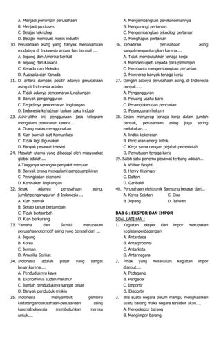 A. Menjadi pemimpin perusahaan
B. Menjadi produsen
C. Belajar teknologi
D. Belajar membuat mesin industri
30. Perusahaan asing yang banyak menanamkan
modalnya di Indonesia antara lain berasal ....
A. Jepang dan Amerika Serikat
B. Jepang dan Kanada
C. Kenada dan Meksiko
D. Australia dan Kanada
31. Di antara dampak positif adanya perusahaan
asing di Indonesia adalah
A. Tidak adanya pencemaran Lingkungan
B. Banyak pengangguran
C. Terjadinya pencemaran lingkungan
D. Indonesia kehabisan bahan baku industri
23. Akhir-akhir ini penggunaan jasa telegram
mengalami penurunan karena....
A. Orang malas menggunakan
B. Kian banyak alat Komunikasi
C. Tidak lagi digunakan
D. Banyak pesawat televisi
24. Masalah utama yang dihadapi oleh masyarakat
global adalah....
A Tingginya serangan penyakit menular
B. Banyak orang mengalami gangguanpikiran
C. Peningkatan ekonomi
D. Kerusakan lingkungan
32. Sejak adanya perusahaan asing,
jumlahpengangguran di Indonesia ...
A. Klan banyak
B. Setiap tahun bertambah
C. Tidak bertambah
D. Kian berkurang
33. Yamaha dan Suzuki merupakan
perusahaanotomotif asing yang berasal dari ...
A. Jepang
B. Korea
C. Jerman
D. Amerika Serikat
34. Indonesia adalah pasar yang sangat
besar,karena....
A. Penduduknya kaya
B. Ekonominya sudah makmur
C. Jumlah penduduknya sangat besar
D. Banyak penduduk miskin
35. Indonesia menyambut gembira
kedatanganperusahaan-perusahaan asing
karenaIndonesia membutuhkan mereka
untuk....
A. Mengembangkan perekonomiannya
B. Mengurangi pertanian
C. Mengembangkan teknologi pertanian
D. Menghapus pertanian
36. Kehadiran perusahaan asing
sangatmenguntungkan karena....
A. Tidak membutuhkan tenaga kerja
B. Memberi upeti kepada para pemimpin
C. Membantu mengembangkan pertanian
D. Menyerap banyak tenaga kerja
37. Dengan adanya perusahaan asing, di Indonesia
banyak.....
A. Pengangguran
B. Peluang usaha baru
C. Perampokan dan pencurian
D. Pelanggaran hukum
38. Selain menyerap tenaga kerja dalam jumlah
banyak, perusahaan asing juga sering
melakukan....
A. lindak kekerasan
B. Pencurian energi listrik
C. Kerja sama dengan pejabat pemerintah
D. Pemutusan tenaga kerja
39. Salah satu penemu pesawat terbang adalah...
A. Wilbur Wright
B. Henry Kissinger
C. Dalton
D. Garibaldi
40. Perusahaan elektronik Samsung berasal dari...
A. Korea Selatan C. Cina
B. Jepang D. Taiwan
BAB 6 : EKSPOR DAN IMPOR
SOAL LATIHAN :
1. Kegiatan ekspor clan impor merupakan
kegiatanperdagangan
A. Antardesa
B. Antarpropinsi
C. Antarkota
D. Antarnegara
2. Pihak yang melakukan kegiatan impor
disebut....
A. Pedagang
B. Pengecer
C. Importir
D. Eksportir
3. Bila suatu negara belum mampu menghasilkan
suatu barang maka negara tersebut akan....
A. Mengekspor barang
B. Mengimpor barang
 