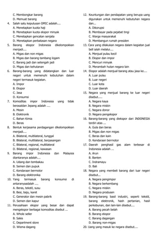 C. Membongkar barang
D. Memuat barang
4. Salah satu keputusan OPEC adalah....
A. Menetapkan kuota haji
B. Menetapkan kuota ekspor minyak
C. Menetapkan gencatan senjata
D. Menetapkan perbatasan negara
5. Barang ekspor Indonesia dikelompokkan
menjadi....
A. Migas dan non migas
B. Migas dan barang tambang logam
C. Barang jadi dan setengah jadi
D. Migas dan kehutanan
6. Barang-barang yang didatangkan dan luar
negeri untuk memenuhi kebutuhan dalam
negeri termasuk kegiatan.
A. Impor
B. Ekspor
C. Jasa
D. Konsumsi
7. Komoditas impor Indonesia yang tidak
berasaldan Jepang adalah ....
A. Mesin
B. Elektronik
C. Bahan Kimia
D. Beras
8. Bentuk kerjasama perdagangan dikelompokkan
menjadi....
A. Bilateral, multilateral, tunggal
B. Bilateral, multilateral, berpasangan
C. Bilateral, regional, multilateral
D. Bilateral, regional, kawasan
9. Barang impor Indonesia dan Malaysia
diantaranya adalah....
A. Udang dan tembakau
B. Semen dan pupuk
C. Kendaraan bermotor
D. Barang elektronika
10. Yang termasuk barang konsumsi di
antaranyaadalah ....
A. Beras, tekstil, susu
B. Besi, baju, karet
C. Generator dan mesin pabrik
D. Semen dan kapur
11. Perusahaan ekspor yang besar dan dapat
mengekspor berbagai komoditas disebut ...
A. Whole seller
B. Sales
C. Department store
D. Wisma dagang
12. Keuntungan dan pendapatan yang berupa uang
digunakan untuk memenuhi kebutuhan negara
dan...
A. Dikorupsi
B. Membayar pada pejabat tingi
C. Warga masyarakat
D. Membangun rumah presiden
13. Cara yang dilakukan negara dalam kegiatan jual
bell ialah melalui....
A. Menjual pulau kecil
B. Ekspor dan impor
C. Mencuri minyak
D. Merambah hutan negara lain
14. Ekspor adalah menjual barang atau jasa ke....
A. Luar pulau
B. Luar negeri
C. Luar kota
D. Luar daerah
15. Negara yang menjual barang ke luar negeri
disebut.....
A. Negara kaya
B. Negara miskin
C. Negara donor
D. Negara pengekspor
16. Barang-barang yang diekspor dari INDONESIA
terdiri atas ...
A. Gula dan beras
B. Migas dan non migas
C. Beras dan kain
D. Kendaraan berrnotor
17. Daerah penghasil gas alam terbesar di
Indonesia adalah ...
A. Arun
B. Banten
C. Indramayu
D. Bali
18. Negara yang membeli barang dari luar negeri
disebut...
A. Negara pengimpor
B. Negara berkembang
C. Negara miskin
D. Negara produsen
19. Barang-barang basil industri, seperti tekstil,
barang elektronik, hash pertanian, hasil
perkebunan, dan lain-lain disebut....
A. Barang pecah belah
B. Barang ekspor
C. Barang dagangan
D. Barang non-migas
20. Uang yang masuk ke negara disebut....
 