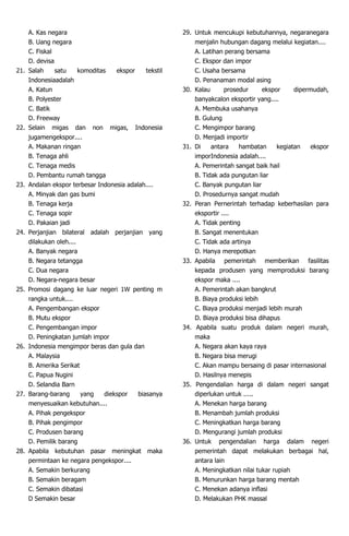 A. Kas negara
B. Uang negara
C. Fiskal
D. devisa
21. Salah satu komoditas ekspor tekstil
Indonesiaadalah
A. Katun
B. Polyester
C. Batik
D. Freeway
22. Selain migas dan non migas, Indonesia
jugamengekspor....
A. Makanan ringan
B. Tenaga ahli
C. Tenaga medis
D. Pembantu rumah tangga
23. Andalan ekspor terbesar Indonesia adalah....
A. Minyak dan gas bumi
B. Tenaga kerja
C. Tenaga sopir
D. Pakaian jadi
24. Perjanjian bilateral adalah perjanjian yang
dilakukan oleh....
A. Banyak negara
B. Negara tetangga
C. Dua negara
D. Negara-negara besar
25. Promosi dagang ke luar negeri 1W penting m
rangka untuk....
A. Pengembangan ekspor
B. Mutu ekspor
C. Pengembangan impor
D. Peningkatan jumlah impor
26. Indonesia mengimpor beras dan gula dan
A. Malaysia
B. Amerika Serikat
C. Papua Nugini
D. Selandia Barn
27. Barang-barang yang diekspor biasanya
menyesuaikan kebutuhan....
A. Pihak pengekspor
B. Pihak pengimpor
C. Produsen barang
D. Pemilik barang
28. Apabila kebutuhan pasar meningkat maka
permintaan ke negara pengekspor....
A. Semakin berkurang
B. Semakin beragam
C. Semakin dibatasi
D Semakin besar
29. Untuk mencukupi kebutuhannya, negaranegara
menjalin hubungan dagang melalui kegiatan....
A. Latihan perang bersama
C. Ekspor dan impor
C. Usaha bersama
D. Penanaman modal asing
30. Kalau prosedur ekspor dipermudah,
banyakcalon eksportir yang....
A. Membuka usahanya
B. Gulung
C. Mengimpor barang
D. Menjadi importir
31. Di antara hambatan kegiatan ekspor
imporIndonesia adalah....
A. Pemerintah sangat baik hail
B. Tidak ada pungutan liar
C. Banyak pungutan liar
D. Prosedurnya sangat mudah
32. Peran Pernerintah terhadap keberhasilan para
eksportir ....
A. Tidak penting
B. Sangat menentukan
C. Tidak ada artinya
D. Hanya merepotkan
33. Apabila pemerintah memberikan fasilitas
kepada produsen yang memproduksi barang
ekspor maka ....
A. Pemerintah akan bangkrut
B. Biaya produksi lebih
C. Biaya produksi menjadi lebih murah
D. Biaya produksi bisa dihapus
34. Apabila suatu produk dalam negeri murah,
maka
A. Negara akan kaya raya
B. Negara bisa merugi
C. Akan mampu bersaing di pasar internasional
D. Hasilnya menepis
35. Pengendalian harga di dalam negeri sangat
diperlukan untuk .....
A. Menekan harga barang
B. Menambah jumlah produksi
C. Meningkatkan harga barang
D. Mengurangi jumlah produksi
36. Untuk pengendalian harga dalam negeri
pemerintah dapat melakukan berbagai hal,
antara lain
A. Meningkatkan nilai tukar rupiah
B. Menurunkan harga barang mentah
C. Menekan adanya inflasi
D. Melakukan PHK massal
 