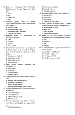 37. Barang non — migas yang diekspor ke Amerika
Serikat, Jerman, Prancis, Jepang, dan Italia
ialah
A. Beras
B. Gula
C. Pakaian jadi
D. Kopi
38. Hubungan dengan negara — negara
tujuanekspor harus terus dijaga karena mereka
memberikan ....
A. Pinjaman lunak
B. Devisa bagi negara kita
C. Dana hibah kepada pengusaha
D. Kerugian bagi negara
39. Konferensi hukum laut internasional III
berlangsung di negara
A. Kuba
B. Thailand
C. Jamaika
D. Afrika Selatan
40. Wilayah lautan selebar 12 mil laut yang diukur
berdasarkan garis lurus yang ditarik darigaris
dasar ke arah laut bebas pada saat air surut
disebut
A. Zona ekonomi eksklusif
B. Betas landas kontinen
C. Batas landas benua
D. Lautan teritorial
41. Dalam konsep wawasan nusantara, laut
merupakan ......
A. Batas wilayah
B. Pemersatu
C. Pemisah daratan
D. Penanda wilayah
42. Upaya pelestarian laut dapat dilakukan dengan
cara
A. Membuat daerah konservasi laut
B. Membuang lumpur ke laut
C. Menjual terumbu karang
D. Menangkap ikan dengan pukat harimau
43. Dengan membatasi impor, maka perekonomian
dalam negeri
A. Semakin meningkat
B. Semakin terpuruk
C. Tidak bisa berkembang
D. Tidak bergairah
44. Di antara penyebab harga barang di dalam
negeri Iebih mahal daripada luar negeri adalah
....
A. Tidak ada bahan baku
B. Tidak mau memproduksi
C. Tidak ada eksportir
D. Tidak ada produsen
45. Bila biaya produksi mahal, harga jual barang ...
A. Sangat murah
B. Lebih murah
C. Lebih mahal
D. Tidak murah tidak mahal
46. Untuk mencukupi kebutuhan, negara — negara
menjalin hubungan dagang melalui kegiatan ....
A. latihan perang bersama
B. Ekspor impor
C. Usaha bersama
D. Penanaman modal asing
47. Berikut ini yang tidak termasuk komoditas
ekspor Indonesia dari hasil perkebunan adalah .
A. Teh
B. Tembakau
C. Lada
D. Mangrove
48. Di antara hambatan kegiatan ekspor impor di
Indonesia ialah .....
A. Pemerintah sangat balk hati
B. Tidak ada pungutan liar
C. Banyak pungutan liar
D. Prosedurnya sangat mudah
 