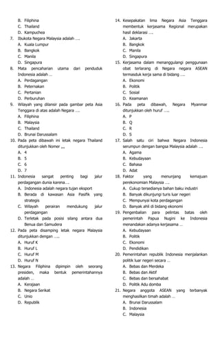 B. Filiphina
C. Thailand
D. Kampuchea
7. Ibukota Negara Malaysia adalah ….
A. Kuala Lumpur
B. Bangkok
C. Manila
D. Singapura
8. Mata pencaharian utama dari penduduk
Indonesia adalah …
A. Perdagangan
B. Peternakan
C. Pertanian
D. Perburuhan
9. Wilayah yang dilansir pada gambar peta Asia
Tenggara di atas adalah Negara ….
A. Filiphina
B. Malaysia
C. Thailand
D. Brunai Darussalam
10. Pada peta dibawah ini letak negara Thailand
ditunjukkan oleh Nomer ,,,
A. 4
B. 5
C. 6
D. 7
11. Indonesia sangat penting bagi jalur
perdagangan dunia karena….
A. Indonesia adalah negara tujan eksport
B. Berada di kawasan Asia Pasifik yang
strategis
C. Wilayah perairan mendukung jalur
perdagangan
D. Terletak pada posisi silang antara dua
Benua dan Samudera
12. Pada peta disamping letak negara Malaysia
ditunjukkan dengan …..
A. Huruf K
B. Huruf L
C. Huruf M
D. Huruf N
13. Negara Filiphina dipimpin oleh seorang
presiden, maka bentuk pemerintahannya
adalah …
A. Kerajaan
B. Negara Serikat
C. Unio
D. Republik
14. Kesepakatan lima Negara Asia Tenggara
membentuk kerjasama Regional merupakan
hasil deklarasi ….
A. Jakarta
B. Bangkok
C. Manila
D. Singapura
15. Kerjasama dalam menanggulangi penggunaan
obat terlarang di Negara negara ASEAN
termasduk kerja sama di bidang ….
A. Ekonomi
B. Politik
C. Sosial
D. Keamanan
16. Pada peta dibawah, Negara Myanmar
ditunjukkan oleh huruf …..
A. P
B. Q
C. R
D. S
17. Salah satu ciri bahwa Negara Indonesia
serumpun dengan bangsa Malaysia adalah ….
A. Agama
B. Kebudayaan
C. Bahasa
D. Adat
18. Faktor yang menunjang kemajuan
perekonomian Malaysia ….
A. Cukup tersedianya bahan baku industri
B. Banyak dikunjungi turis luar negeri
C. Mempunyai kota perdagangan
D. Banyak ahli di bidang ekonomi
19. Pengenbalian para pelintas batas oleh
pemerintah Papua Nugini ke Indonesia
menandakan adanya kerjasama …
A. Kebudayaan
B. Politik
C. Ekonomi
D. Pendidikan
20. Pemerintahan republik Indonesia menjalankan
politik luar negeri secara …
A. Bebas dan Merdeka
B. Bebas dan Aktif
C. Bebas dan bersahabat
D. Politik Adu domba
21. Negara anggota ASEAN yang terbanyak
menghasilkan timah adalah …
A. Brunai Darussalam
B. Indonesia
C. Malaysia
 