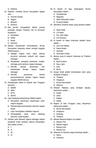 D. Filiphina
22. Sebelum merdeka Brunai Darussalam dijajah
oleh ….
A. Amerika Serikat
B. Inggris
C. Belanda
D. Perancis
23. Kita pernah mengadakan latihan perang
perangan dengan Thailand. Hal ini termasuk
kerjasama …
A. Pendidikan
B. Militer
C. Sosial
D. Ekonomi
24. Setelah memperoleh kemerdekaan, Brunai
Darussalam langsung masuk menjadi anggota
ASEAN karena ….
A. Sebagai negara kecil, takut adanya
ancaman perluasan wilayah dari negara
tetangga.
B. Pendapatan perkapita penduduk rendah,
sehingga perlu bantuan negara tetangga.
C. Memiliki banyak persamaan dan
kepentingan dengan negara negara
tetangga
D. Memiliki persamaan bentuk
pemerintahannya dengan negara negara
anggota ASEAN lainnya.
25. Perdagangan bebas di wilayah Asia Tenggara
bernama …
A. ASEAN
B. APEC
C. AFTA
D. SEATO
26. Latar belakang terbentuknya ASEAN adalah …
A. Merupakan persamaan kepentingan antar
negara anggota
B. Mempercepat pertumbuhan ekonomi negara
Asean
C. Ingin menciptakan stabilitas regional
D. Meningkatkan kerja sama dibidang
ekonomi, sosial budaya.
27. Gambar peta dibawah negara tetangga negara
penghasil timah terbesar didunia ditunjukkan
oleh angka romawi …
A. I
B. II
C. III
D. IV
28. Di bawah ini lagu kebangsaan Brunai
Darussalam adalah …
A. TieraAdorada
B. Negaraku
C. Allah Peliharalah Sultan
D. Forward Soldier
29. Sekretaris Jenderal Asean yang pertama adalah
….
A. Adam Malik
B. L.N Pallar
C. Drs. Moh Hatta
D. H.R Darsono
30. Di bawah ini batas Indonesia sebelah barat
adalah ….
A. Laut cina selatan
B. Papua Nugini
C. Australia
D. Samudera Hindia
31. Barang yang di eksport Indonesia ke Thailand
adalah….
A. Buah buahan
B. Kayu Lapis
C. Gula
D. Beras
32. Sungai belait adalah kenampakan alam yang
terdapat di Negara …
A. Thailand
B. Singapura
C. Brunai Darussalam
D. Filiphina
33. Wilayah Malaysia yang terdapat dipulau
Kalimantan adalah ….
A. Kedah
B. Johor
C. Malaka
D. Sabah
34. Negara di Asia Tenggara yang wilayahnya
paling kecil adalah ….
A. Brunai Darussalam
B. Singapura
C. Kamboja
D. Thailand
35. Bahasa Nasional Negara Los adalah …
A. Bahasa Thai
B. Bahasa Inggris
C. Bahasa Urdu
D. Bahasa Lao
36. Dibawah Ini Ibukota negara Kamboja adalah …
A. Hanoi
B. Vientiane
 
