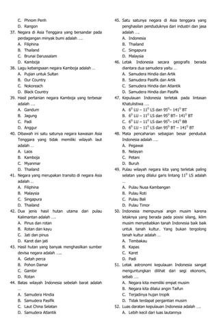 C. Phnom Penh
D. Rangon
37. Negara di Asia Tenggara yang bersandar pada
perdagangan minyak bumi adalah ….
A. Filiphina
B. Thailand
C. Brunai Darussalam
D. Kamboja
38. Lagu kebangsaan negara Kamboja adalah …
A. Pujian untuk Sultan
B. Our Country
C. Nokoreach
D. Black Country
39. Hasil pertanian negara Kamboja yang terbesar
adalah ….
A. Gandum
B. Jagung
C. Padi
D. Anggur
40. Dibawah ini satu satunya negara kawasan Asia
Tenggara yang tidak memiliki wilayah laut
adalah …
A. Laos
B. Kamboja
C. Myanmar
D. Thailand
41. Negara yang merupakan transito di negara Asia
adalah …
A. Filiphina
B. Malaysia
C. Singapura
D. Thailand
42. Dua jenis hasil hutan utama dari pulau
Kalimantan adalah ….
A. Pinus dan rotan
B. Rotan dan kayu
C. Jati dan pinus
D. Karet dan jati
43. Hasil hutan yang banyak menghasilkan sumber
devisa negara adalah …..
A. Getah perca
B. Pohon Damar
C. Gambir
D. Rotan
44. Batas wilayah Indonesia sebelah barat adalah
…
A. Samudera Hindia
B. Samudera Pasifik
C. Laut China Selatan
D. Samudera Atlantik
45. Satu satunya negara di Asia tenggara yang
penghasilan penduduknya dari industri dan jasa
adalah ….
A. Indonesia
B. Thailand
C. Singapura
D. Malaysia
46. Letak Indonesia secara geografis berada
diantara dua samudera yaitu …
A. Samudera Hindia dan Artik
B. Samudera Pasifik dan Artik
C. Samudera Hindia dan Atlantik
D. Samudera Hindia dan Pasifik
47. Kepulauan Indonesia terletak pada lintasan
Khatulistiwa ….
A. 6D
LU – 11D
LS dan 95D
– 141D
BT
B. 6D
LU – 11D
LS dan 95D
BT– 141D
BT
C. 6D
LU – 11D
LS dan 95D
– 141D
BB
D. 6D
LU – 11D
LS dan 95D
BT – 141D
BT
48. Mata pencaharian sebagian besar penduduk
Indonesia adalah ….
A. Pegawai
B. Nelayan
C. Petani
D. Buruh
49. Pulau wilayah negara kita yang terletak paling
selatan yang dilalui garis lintang 11D
LS adalah
…
A. Pulau Nusa Kambangan
B. Pulau Roti
C. Pulau Bali
D. Pulau Timor
50. Indonesia mempunyai angin musim karena
letaknya yang berada pada posisi silang, iklim
musim menyebabkan tanah Indonesia baik baik
untuk tanah kultur. Yang bukan tergolong
tanah kultur adalah …
A. Tembakau
B. Kapas
C. Karet
D. Padi
51. Letak astronomi kepulauan Indonesia sangat
menguntungkan dilihat dari segi ekonomi,
sebab ….
A. Negara kita memiliki empat musim
B. Negara kita dilalui angin Taifun
C. Terjadinya hujan tropik
D. Tidak terdapat pergantian musim
52. Luas daratan kepulauan Indonesia adalah ….
A. Lebih kecil dari luas lautannya
 