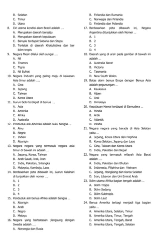 B. Selatan
C. Timur
D. Utara
8. Ciri utama kondisi alam Brazil adalah ….
A. Merupakan daerah bersalju
B. Merupakan daerah kepulauan
C. Banyak terdapat Sabana dan Stepa
D. Terletak di daerah Khatulistiwa dan ber
iklim tropis
9. Negara Mesir dilalui oleh sungai ….
A. Nil
B. Thames
C. Tigris
D. Nil Eufrat
10. Negara Industri yang paling maju di kawasan
Asia timur adalah …..
A. Cina
B. Jepang
C. Taiwan
D. Korea Utara
11. Gurun Gobi terdapat di benua ….
A. Asia
B. Amerika
C. Afrika
D. Australia
12. Penduduk asli Amerika adalah suku bangsa….
A. Ainu
B. Negro
C. Indian
D. Aborigin
13. Negara negara yang termasuk negara asia
timur di bawah ini adalah …
A. Jepang, Korea, Taiwan
B. Arab Saudi, Irak, Iran
C. India, Pakistan, Srilangka
D. Malaysia, Kamboja, Laos
14. Berdasarkan peta dibawah ini, Gurun Kalahari
di tunjukkan oleh nomer ….
A. 1
B. 2
C. 3
D. 4
15. Penduduk asli benua Afrika adalah bangsa …
A. Aborigin
B. Arab
C. Negro
D. Melayu
16. Negara yang berbatasan ;langsung dengan
Swedia adalah ….
A. Norwegia dan Rusia
B. Firlandia dan Rumania
C. Norwegia dan Firlandia
D. Finlandia dan Polandia
17. Berdasarkan peta dibawah ini, Negara
Argentina ditunjukkan oleh Nomer …
A. 1
B. 2
C. 3
D. 4
18. Daerah yang di arsir pada gambar di bawah ini
adalah …
A. Australia Barat
B. Victoria
C. Tasmania
D. New South Wales
19. Batas alam benua Eropa dengan Benua Asia
adalah pegunungan …
A. Kaukasus
B. Alpen
C. Urai
D. Himalaya
20. Kepulauan Hawai terdapat di Samudera …
A. Hindia
B. Artik
C. Atlantik
D. Pasifik
21. Negara negara yang berada di Asia Selatan
yaitu …
A. Jepang, Korea Utara dan Filiphina
B. Korea Selatan, Jepang dan Laos
C. Cina, Taiwan dan Korea Utara
D. India, Pakistan dan Nepal
22. Negara yang termasuk wilayah Asia Barat
adalah ….
A. India, Pakistan dan Bhutan
B. Indonesia, Filiphina dan Vietnam
C. Jepang, Hongkong dan Korea Selatan
D. Iran, Libanon dan Uni Emirat Arab
23. Iklim utama Afrika bagian tengah adalah …
A. Iklim Tropis
B. Iklim Sedang
C. Iklim Subtropis
D. Iklim Laut
24. Benua Amerika terbagi menjadi tiga bagian
yaitu …
A. Amerika Utara, Selatan, Timur
B. Amerika Utara, Timur, Tengah
C. Amerika Utara, Tengah, Barat
D. Amerika Utara, Tengah, Selatan
 