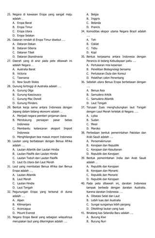 25. Negara di kawasan Eropa yang sangat maju
adalah …
A. Eropa Barat
B. Eropa Timur
C. Eropa Utara
D. Eropa Selatan
26. Dataran rendah di Eropa Timur disebut ….
A. Dataran Dekan
B. Dataran Siberia
C. Dataran Tibet
D. Dataran Skandinavia
27. Daerah yang di arsir pada pete dibawah ini
adalah Negara …
A. Australia Barat
B. Victoria
C. Tasmania
D. New South Wales
28. Gunung tertinggi di Australia adalah ….
A. Gunung Olga
B. Gunung Kasciousco
C. Gunung Mac Donell
D. Gunung Flinders
29. Bentuk kerja sama antara Indonesia dengan
Jepang dalam bidang ekonomi adalah …
A. Menjadi negara pemberi pinjaman dana
B. Mendukung persiapan pasar bebas
Indonesia
C. Membantu kelancaran eksport Import
Indonesia
D. Menghilangkan bea masuk import Indonesia
30. Lautan yang berbatasan dengan Benua Afrika
adalah ….
A. Lautan Atlantik dan Lautan Hindia
B. Lautan Pasifik dan Lautan Hindia
C. Lautan Teduh dan Lautan Pasifik
D. Laut Es Utara dan Laut Merah
31. Laut yang membatasi Benua Afrika dan Benua
Eropa adalah ….
A. Lautan Atlantik
B. Laut Merah
C. Lautan Hindia
D. Laut Tengah
32. Pegunungan Eropa yang terkenal di dunia
adalah ….
A. Alpen
B. Kilimanjaro
C. Aconcagua
D. Mount Everest
33. Negara Eropa Barat yang sebagian wilayahnya
merupakan laut yang dikeringkan adalah ….
A. Belgia
B. Inggris
C. Belanda
D. Prancis
34. Komoditas ekspor utama Negara Brazil adalah
….
A. Teh
B. Coklat
C. Tebu
D. Kopi
35. Bentuk kerjasama antara Indonesia dengan
Perancis di bidang Kebudayaan yaitu ….
A. Pertukaran misi kesenian
B. Penelitian Biotegnologi bersama
C. Pertukaran Duta dan Konsul
D. Pelatihan calon Penerbang
36. Sebelah utara Benua Eropa berbetasan dengan
….
A. Benua Asia
B. Samudera Arktik
C. Samudera Atlantik
D. Laut Tengah
37. Terusan Zues menghubungkan laut Tengah
dengan Laut Merah terletak di Negara …..
A. Lybia
B. Sudan
C. Mesir
D. Maroko
38. Perbedaan bentuk pemerintahan Pakistan dan
Arab Saudi adalah ….
A. Persemakmuran
B. Kerajaan dan Republik
C. Kerajaan dan Kesultanan
D. Republik dan Kerajaan
39. Bentuk pemerintahan India dan Arab Saudi
adalah …
A. Republik dan Kerajaan
B. Kerajaan dan Monarki
C. Republik dan Monarki
D. Republik dan Kerajaan
40. Pada peta dibawah ini, daratan Indonesia
tampak berbeda dengan daratan Australia.
Karena daratan Indonesia ….
A. Dibatasi Selat dan Laut
B. Lebih luas dari Australia
C. Sungai sungainya lebih panjang
D. Dikelilingi lautan yang luas
41. Binatang kas Selandia Baru adalah ….
A. Burung Kiwi
B. Burung Nuri
 