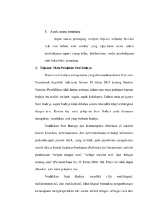 3) Aspek sarana penunjang
Aspek sarana penunjang meliputi tinjauan terhadap fasilitas
fisik dan bahan serta sumber yang diperlukan siswa dalam
pembelajaran seperti ruang kelas, labolatorium, media pembelajaran
serta buku-buku penunjang
3. Tinjauan Mata Pelajaran Seni Budaya
Muatan seni budaya sebagaimana yang diamanatkan dalam Peraturan
Pemerintah Republik Indonesia Nomor 19 tahun 2005 tentang Standar
Nasional Pendidikan tidak hanya terdapat dalam satu mata pelajaran karena
budaya itu sendiri meliputi segala aspek kehidupan. Dalam mata pelajaran
Seni Budaya, aspek budaya tidak dibahas secara tersendiri tetapi terintegrasi
dengan seni. Karena itu, mata pelajaran Seni Budaya pada dasarnya
merupakan pendidikan seni yang berbasis budaya.
Pendidikan Seni Budaya dan Keterampilan diberikan di sekolah
karena keunikan, kebermaknaan, dan kebermanfaatan terhadap kebutuhan
perkembangan peserta didik, yang terletak pada pemberian pengalaman
estetik dalam bentuk kegiatan berekspresi/berkreasi dan berapresiasi melalui
pendekatan: “belajar dengan seni,” “belajar melalui seni” dan “belajar
tentang seni” (Permendiknas No 22 Tahun 2006: 10). Peran ini tidak dapat
diberikan oleh mata pelajaran lain.
Pendidikan Seni Budaya memiliki sifat multilingual,
multidimensional, dan multikultural. Multilingual bermakna pengembangan
kemampuan mengekspresikan diri secara kreatif dengan berbagai cara dan
 
