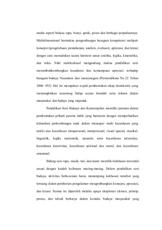 media seperti bahasa rupa, bunyi, gerak, peran dan berbagai perpaduannya.
Multidimensional bermakna pengembangan beragam kompetensi meliputi
konsepsi (pengetahuan, pemahaman, analisis, evaluasi), apresiasi, dan kreasi
dengan cara memadukan secara harmoni unsur estetika, logika, kinestetika,
dan etika. Sifat multikultural mengandung makna pendidikan seni
menumbuhkembangkan kesadaran dan kemampuan apresiasi terhadap
beragam budaya Nusantara dan mancanegara (Permendiknas No 22 Tahun
2006: 452). Hal ini merupakan wujud pembentukan sikap demokratis yang
memungkinkan seseorang hidup secara beradab serta toleran dalam
masyarakat dan budaya yang majemuk.
Pendidikan Seni Budaya dan Keterampilan memiliki peranan dalam
pembentukan pribadi peserta didik yang harmonis dengan memperhatikan
kebutuhan perkembangan anak dalam mencapai multi kecerdasan yang
terdiri atas kecerdasan intrapersonal, interpersonal, visual spasial, musikal,
linguistik, logika matematik, naturalis serta kecerdasan adversitas,
kecerdasan kreativitas, kecerdasan spiritual dan moral, dan kecerdasan
emosional.
Bidang seni rupa, musik, tari, dan teater memiliki kekhasan tersendiri
sesuai dengan kaidah keilmuan masing-masing. Dalam pendidikan seni
budaya, aktivitas berkesenian harus menampung kekhasan tersebut yang
tertuang dalam pemberian pengalaman mengembangkan konsepsi, apresiasi,
dan kreasi. Semua ini diperoleh melalui upaya eksplorasi elemen, prinsip,
proses, dan teknik berkarya dalam konteks budaya masyarakat yang
 