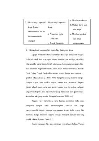 2.2.Merancang karya seni
kriya dengan
memanfaatkan teknik
dan corak daerah
setempat
Merancang karya seni
kriya:
a. Pengertian karya
seni kriya
b. Teknik dan corak
ragam hias seni
kriya
c. Proses dan teknik
pembuatan karya
seni kriya.
a. Membaca referensi
b. Melihat karya jadi
seni kriya
c. Membuat gambar
seni kriya
menggunakan
teknik dan ragam
hias daerah
setempat.
d. Kompetensi Menggambar ragam hias dalam seni kriya
Upaya pembuatan karya seni kriya biasanya dilakukan dengan
berbagai teknik dan penerapan hiasan tertentu agar hasilnya memiliki
nilai estetika yang tinggi. Salah satunya adalah penerapan ragam hias
atau ornamen. Ragam menurut Kamus Besar Bahasa Indonesia, berarti
“pola” atau “corak”,sedangkan corak berarti bunga atau gambar –
gambar (Hasan Shadly. 1980: 593). Pengertian yang hampir serupa
dengan ragam hias adalah ragam hiasan dan ornamen. Ragam
hiasan adalah suatu pola atau corak hiasan yang terungkap sebagai
ungkapan ekspresi jiwa manusia terhadap keindahan atau pemenuhan
kebutuhan lain yang bersifat budaya (Sunarman, 2010: 44).
Ragam Hias merupakan suatu bentuk tambahan pada suatu
bangunan dengan lebih mementingkan estetika dan tanpa
mempengaruhi fungsi, Namun kepercayaan jaman dulu ragam hias
memiliki fungsi filosofis, seperti sebagai penunjuk derajat dari sang
pemilik (Danu Iswanto. 2008: 91).
Selain itu ragam hias atau ornamen berasal dari bahasa Yunani
 