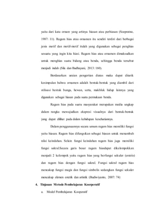 yaitu dari kata ornare yang artinya hiasan atau perhiasan (Soepratno,
1987: 11). Ragam hias atau ornamen itu sendiri terdiri dari berbagai
jenis motif dan motif-motif itulah yang digunakan sebagai penghias
sesuatu yang ingin kita hiasi. Ragam hias atau ornamen dimaksudkan
untuk menghias suatu bidang atau benda, sehingga benda tersebut
menjadi indah (Sila dan Budhayani, 2013: 160).
Berdasarkan uraian pengertian diatas maka dapat ditarik
kesimpulan bahwa ornamen adalah bentuk-bentuk yang diambil dari
stilisasi bentuk bunga, hewan, serta, makhluk hidup lainnya yang
digunakan sebagai hiasan pada suatu permukaan benda.
Ragam hias pada suatu masyarakat merupakan media ungkap
dalam rangka mewujudkan ekspresi visualnya dari bentuk-bentuk
yang dapat dilihat pada dalam kehidupan kesehariannya.
Dalam penggunaannya secara umum ragam hias memiliki fungsi
yaitu hiasan. Ragam hias difungsikan sebagai hiasan untuk menambah
nilai keindahan. Selain fungsi keindahan ragam hias juga memiliki
fungsi sakral.Secara garis besar ragam hiasdapat dikelompokkan
menjadi 2 kelompok yaitu ragam hias yang berfungsi sekuler (estetis)
dan ragam hias dengan fungsi sakral. Fungsi sakral ragam hias
mencakup fungsi magis dan fungsi simbolis sedangkan fungsi sekuler
mencakup elemen estetik dan artistik (Budiwiyanto, 2007: 74)
4. Tinjauan Metode Pembelajaran Koorperatif
a. Model Pembelajaran Kooperatif
 