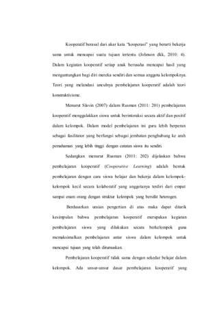 Kooperatif berasal dari akar kata “kooperasi” yang berarti bekerja
sama untuk mencapai suatu tujuan tertentu (Johnson dkk, 2010: 4).
Dalam kegiatan kooperatif setiap anak berusaha mencapai hasil yang
menguntungkan bagi diri mereka sendiri dan semua anggota kelompoknya.
Teori yang melandasi unculnya pembelajaran kooperatif adalah teori
konstruktivisme.
Menurut Slavin (2007) dalam Rusman (2011: 201) pembelajaran
kooperatif menggalakkan siswa untuk berinteraksi secara aktif dan positif
dalam kelompok. Dalam model pembelajaran ini guru lebih berperan
sebagai fasilitator yang berfungsi sebagai jembatan penghubung ke arah
pemahaman yang lebih tinggi dengan catatan siswa itu sendiri.
Sedangkan menurut Rusman (2011: 202) dijelaskan bahwa
pembelajaran kooperatif (Cooperative Learning) adalah bentuk
pembelajaran dengan cara siswa belajar dan bekerja dalam kelompok-
kelompok kecil secara kolaboratif yang anggotanya terdiri dari empat
sampai enam orang dengan struktur kelompok yang bersifat heterogen.
Berdasarkan uraian pengertian di atas maka dapat ditarik
kesimpulan bahwa pembelajaran kooperatif merupakan kegiatan
pembelajaran siswa yang dilakukan secara berkelompok guna
memaksimalkan pembelajaran antar siswa dalam kelompok untuk
mencapai tujuan yang telah dirumuskan.
Pembelajaran kooperatif tidak sama dengan sekedar belajar dalam
kelompok. Ada unsur-unsur dasar pembelajaran kooperatif yang
 