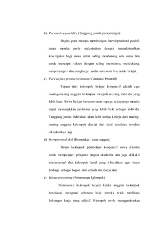 b) Personal responbility (Tanggung jawab perseorangan)
Begitu guru mampu membangun interdependensi positif,
maka mereka perlu melanjutkan dengan memaksimalkan
kesempatan bagi siswa untuk saling mendorong satu sama lain
untuk mencapai sukses dengan saling membantu, mendukung,
menyemangati dan menghargai usaha satu sama lain untuk belajar.
c) Face to face promotive interact (Interaksi Promotif)
Tujuan dari kelompok belajar kooperatif adalah agar
masing-masing anggota kelompok menjadi seorang individu yang
lebih kuat. Siswa belajar bersama-sama supaya selanjutnya mereka
dapat menunjukkan performa yang lebih baik sebagai individu.
Tanggung jawab individual akan lahir ketika kinerja dari masing-
masing anggota kelompok dinilai dari hasil penilaian tersebut
dikembalikan lagi.
d) Interpersonal skill (Komunikasi antar anggota)
Dalam kelompok pembelajar kooperatif siswa dituntut
untuk mempelajari pelajaran (tugas) akademik dan juga skil-skil
interpersonal dan kelompok kecil yang dibutuhkan agar dapat
berfungi sebagai bagian dari sebuah tim (kerja tim)
e) Group processing (Pemrosesan kelompok)
Pemrosesan kelompok terjadi ketika anggota kelompok
berdiskusi mengenai seberapa baik mereka telah meelihara
hubungan kerja yang efektif. Keompok perlu menggambarkan
 
