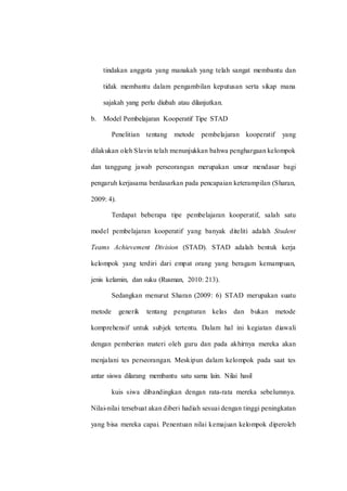 tindakan anggota yang manakah yang telah sangat membantu dan
tidak membantu dalam pengambilan keputusan serta sikap mana
sajakah yang perlu diubah atau dilanjutkan.
b. Model Pembelajaran Kooperatif Tipe STAD
Penelitian tentang metode pembelajaran kooperatif yang
dilakukan oleh Slavin telah menunjukkan bahwa penghargaan kelompok
dan tanggung jawab perseorangan merupakan unsur mendasar bagi
pengaruh kerjasama berdasarkan pada pencapaian keterampilan (Sharan,
2009: 4).
Terdapat beberapa tipe pembelajaran kooperatif, salah satu
model pembelajaran kooperatif yang banyak diteliti adalah Student
Teams Achievement Division (STAD). STAD adalah bentuk kerja
kelompok yang terdiri dari empat orang yang beragam kemampuan,
jenis kelamin, dan suku (Rusman, 2010: 213).
Sedangkan menurut Sharan (2009: 6) STAD merupakan suatu
metode generik tentang pengaturan kelas dan bukan metode
komprehensif untuk subjek tertentu. Dalam hal ini kegiatan diawali
dengan pemberian materi oleh guru dan pada akhirnya mereka akan
menjalani tes perseorangan. Meskipun dalam kelompok pada saat tes
antar siswa dilarang membantu satu sama lain. Nilai hasil
kuis siwa dibandingkan dengan rata-rata mereka sebelumnya.
Nilai-nilai tersebuat akan diberi hadiah sesuai dengan tinggi peningkatan
yang bisa mereka capai. Penentuan nilai kemajuan kelompok diperoleh
 