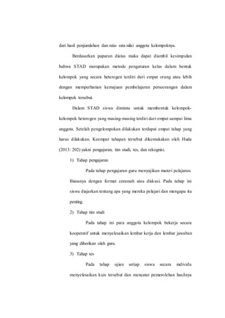 dari hasil penjumlahan dan rata- rata nilai anggota kelompoknya.
Berdasarkan paparan diatas maka dapat diambil kesimpulan
bahwa STAD merupakan metode pengaturan kelas dalam bentuk
kelompok yang secara heterogen terdiri dari empat orang atau lebih
dengan memperhatian kemajuan pembelajaran perseorangan dalam
kelompok tersebut.
Dalam STAD siswa diminta untuk membentuk kelompok-
kelompok heterogen yang masing-masing terdiri dari empat sampai lima
anggota. Setelah pengelompokan dilakukan terdapat empat tahap yang
harus dilakukan. Keempat tahapan tersebut dikemukakan oleh Huda
(2013: 202) yakni pengajaran, tim studi, tes, dan rekognisi.
1) Tahap pengajaran
Pada tahap pengajaran guru menyajikan materi pelajaran.
Biasanya dengan format ceramah atau diskusi. Pada tahap ini
siswa diajarkan tentang apa yang mereka pelajari dan mengapa itu
penting.
2) Tahap tim studi
Pada tahap ini para anggota kelompok bekerja secara
kooperatif untuk menyelesaikan lembar kerja dan lembar jawaban
yang diberikan oleh guru.
3) Tahap tes
Pada tahap ujian setiap siswa secara individu
menyelesaikan kuis tersebut dan mencatat pemerolehan hasilnya
 
