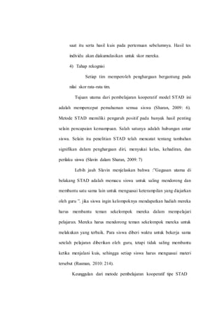 saat itu serta hasil kuis pada pertemuan sebelumnya. Hasil tes
individu akan diakumulasikan untuk skor mereka.
4) Tahap rekognisi
Setiap tim memperoleh penghargaan bergantung pada
nilai skor rata-rata tim.
Tujuan utama dari pembelajaran kooperatif model STAD ini
adalah mempercepat pemahaman semua siswa (Sharan, 2009: 6).
Metode STAD memiliki pengaruh positif pada banyak hasil penting
selain pencapaian kemampuan. Salah satunya adalah hubungan antar
siswa. Selain itu penelitian STAD telah mencatat tentang tambahan
signifikan dalam penghargaan diri, menyukai kelas, kehadiran, dan
perilaku siswa (Slavin dalam Sharan, 2009: 7)
Lebih jauh Slavin menjelaskan bahwa :”Gagasan utama di
belakang STAD adalah memacu siswa untuk saling mendorong dan
membantu satu sama lain untuk menguasai keterampilan yang diajarkan
oleh guru ”. jika siswa ingin kelompoknya mendapatkan hadiah mereka
harus membantu teman sekelompok mereka dalam mempelajari
pelajaran. Mereka harus mendorong teman sekelompok mereka untuk
melakukan yang terbaik. Para siswa diberi waktu untuk bekerja sama
setelah pelajaran diberikan oleh guru, tetapi tidak saling membantu
ketika menjalani kuis, sehingga setiap siswa harus menguasai materi
tersebut (Rusman, 2010: 214).
Keunggulan dari metode pembelajaran kooperatif tipe STAD
 