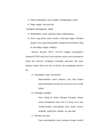 3) Dalam pembelajaran siswa memiliki ketergantungan positif
4) Saling mengisi satu sama lain.
Sedangkan kekurangannya adalah:
1) Membutuhkan waktu yang lama dalam pelaksanaannya.
2) Siswa yang pandai pada awalnya cenderung enggan disatukan
dengan siswa yang kurang pandai walaupun lama kelamaan sikap
itu akan hilang dengan sendirinya
Menurut Rusman (2010: 215-216) langkah pembelajaran
kooperatif STAD terdiri dari lima komponen utama yaitu penyampaian
tujuan dan motivasi, pembagian kelompok, presentasi dari guru,
kegiatan belajar dalam tim, kuis (evaluasi), dan penghargaan prestasi
tim.
a) Penyampaian tujuan dan motivasi
Menyampaikan tujuan pelajaran yang ingin dicapai
pada pembelajaran tersebut dan memotivasi siswa untuk
belajar.
b) Pembagian kelompok
Siswa dibagi ke dalam beberapa kelompok dimana
setiap kelompoknya terdiri dari 4-5 orang siswa yang
memprioritaskan heterogenitas kelas dalam prestasi
akademik, gender/jenis kelamin, ras, atau etnik.
c) Presentasi dari guru
Guru menyampaikan materi pelajaran dengan terlebih
 