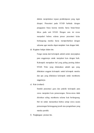 dahulu menjelaskan tujuan pembelajaran yang ingin
dicapai. Presentasi pada STAD berbeda dengan
pengajaran biasa karena mereka harus benar-benar
fokus pada unit STAD. Dengan cara ini siswa
menyadari bahwa selama proses presentasi kelas
berlangsung mereka harus memperhatikan dengan
seksama agar mereka dapat menjalani kuis dengan baik.
d) Kegiatan belajar dalam tim.
Fungsi utama dari kelompok adalah untuk menyiapkan
para anggotanya untuk menjalani kuis dengan baik.
Kelompok merupakan hal yang paling penting dalam
STAD. Nilai yang ditekankan adalah apa yang
dilakukan anggota kelompok untuk kelompok mereka
dan apa yang dilakukan kelompok untuk membantu
anggotanya.
e) Kuis (evaluasi)
Setelah presentasi guru dan praktik kelompok para
siswa menjalani kuis perseorangan. Siswa-siswa tidak
diizinkan saling membantu selama kuis berlangsung.
Hal ini untuk memastikan bahwa setiap siswa secara
perseorangan bertanggung jawab atas pengetahuan yang
mereka peroleh.
f) Penghargaan prestasi tim.
 