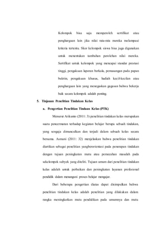 Kelompok bisa saja memperoleh sertifikat atau
penghargaan lain jika nilai rata-rata mereka melampaui
kriteria tertentu. Skor kelompok siswa bisa juga digunakan
untuk menentukan tambahan perolehan nilai mereka.
Sertifikat untuk kelompok yang mencapai standar prestasi
tinggi, pengakuan laporan berkala, pemasangan pada papan
buletin, pengakuan khusus, hadiah kecil-kecilan atau
penghargaan lain yang menegaskan gagasan bahwa bekerja
baik secara kelompok adalah penting.
5. Tinjauan Penelitian Tindakan Kelas
a. Pengertian Penelitian Tindaan Kelas (PTK)
Menurut Arikunto (2011: 3) penelitian tindakan kelas merupakan
suatu pencermatan terhadap kegiatan belajar berupa sebuah tindakan,
yang sengaja dimunculkan dan terjadi dalam sebuah kelas secara
bersama. Asmani (2011: 32) menjelaskan bahwa penelitian tindakan
diartikan sebagai penelitian yangberorientasi pada penerapan tindakan
dengan tujuan peningkatan mutu atau pemecahan masalah pada
sekelompok subyek yang diteliti. Tujuan umum dari penelitian tindakan
kelas adalah untuk perbaikan dan peningkatan layanan profesional
pendidik dalam menangani proses belajar mengajar.
Dari beberapa pengertian diatas dapat disimpulkan bahwa
penelitian tindakan kelas adalah penelitian yang dilakukan dalam
rangka meningkatkan mutu pendidikan pada umumnya dan mutu
 