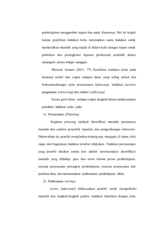 pembelajaran menggambar ragam hias pada khususnya. Hal ini terjadi
karena penelitian tindakan kelas menerapkan suatu tindakan untuk
memecahkan masalah yang terjadi di dalam kelas dengan tujuan untuk
perbaikan dan peningkatan layanan profesional pendidik dalam
menangani proses belajar mengajar.
Menurut Asmani (2011: 77) Penelitian tindakan kelas pada
dasarnya terdiri dari empat tahapan dasar yang saling terkait dan
berkesinambungan yaitu perencanaan (planning), tindakan (action),
pengamatan (observing) dan refleksi (reflecting).
Secara garis besar, terdapat empat langkah dalam melaksanakan
penelitian tindakan kelas, yaitu:
1) Perencanaan (Planning)
Kegiatan planning meliputi identifikasi masalah, perumusan
masalah dan analisis penyebab masalah, dan pengembangan intervensi.
Dalam tahap ini, peneliti menjelaskan tentang apa, mengapa, di mana, oleh
siapa, dan bagaimana tindakan tersebut dilakukan. Tindakan perencanaan
yang peneliti lakukan antara lain adalah merencanakan identifikasi
masalah yang dihadapi guru dan siswa selama proses pembelajaran,
rencana penyusunan perangkat pembelajaran, rencana penyusunan alat
perekam data, dan merencanakan pelaksanaan pembelajaran siklus.
2) Pelaksanaan (Acting)
Action (intervensi) dilaksanakan peneliti untuk memperbaiki
masalah dan langkah-langkah praktis tindakan diuraikan dengan jelas.
 