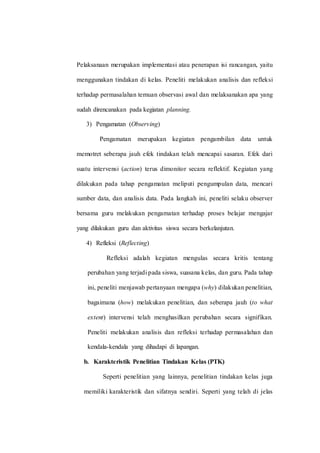 Pelaksanaan merupakan implementasi atau penerapan isi rancangan, yaitu
menggunakan tindakan di kelas. Peneliti melakukan analisis dan refleksi
terhadap permasalahan temuan observasi awal dan melaksanakan apa yang
sudah direncanakan pada kegiatan planning.
3) Pengamatan (Observing)
Pengamatan merupakan kegiatan pengambilan data untuk
memotret seberapa jauh efek tindakan telah mencapai sasaran. Efek dari
suatu intervensi (action) terus dimonitor secara reflektif. Kegiatan yang
dilakukan pada tahap pengamatan meliputi pengumpulan data, mencari
sumber data, dan analisis data. Pada langkah ini, peneliti selaku observer
bersama guru melakukan pengamatan terhadap proses belajar mengajar
yang dilakukan guru dan aktivitas siswa secara berkelanjutan.
4) Refleksi (Reflecting)
Refleksi adalah kegiatan mengulas secara kritis tentang
perubahan yang terjadi pada siswa, suasana kelas, dan guru. Pada tahap
ini, peneliti menjawab pertanyaan mengapa (why) dilakukan penelitian,
bagaimana (how) melakukan penelitian, dan seberapa jauh (to what
extent) intervensi telah menghasilkan perubahan secara signifikan.
Peneliti melakukan analisis dan refleksi terhadap permasalahan dan
kendala-kendala yang dihadapi di lapangan.
b. Karakteristik Penelitian Tindakan Kelas (PTK)
Seperti penelitian yang lainnya, penelitian tindakan kelas juga
memiliki karakteristik dan sifatnya sendiri. Seperti yang telah di jelas
 