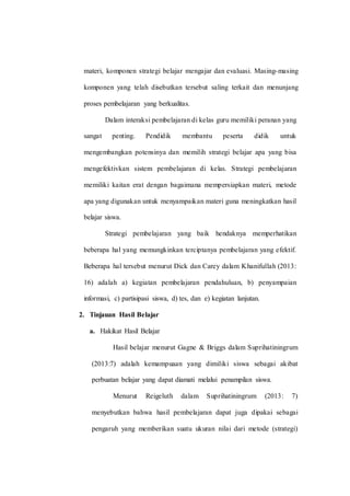 materi, komponen strategi belajar mengajar dan evaluasi. Masing-masing
komponen yang telah disebutkan tersebut saling terkait dan menunjang
proses pembelajaran yang berkualitas.
Dalam interaksi pembelajaran di kelas guru memiliki peranan yang
sangat penting. Pendidik membantu peserta didik untuk
mengembangkan potensinya dan memilih strategi belajar apa yang bisa
mengefektivkan sistem pembelajaran di kelas. Strategi pembelajaran
memiliki kaitan erat dengan bagaimana mempersiapkan materi, metode
apa yang digunakan untuk menyampaikan materi guna meningkatkan hasil
belajar siswa.
Strategi pembelajaran yang baik hendaknya memperhatikan
beberapa hal yang memungkinkan terciptanya pembelajaran yang efektif.
Beberapa hal tersebut menurut Dick dan Carey dalam Khanifullah (2013:
16) adalah a) kegiatan pembelajaran pendahuluan, b) penyampaian
informasi, c) partisipasi siswa, d) tes, dan e) kegiatan lanjutan.
2. Tinjauan Hasil Belajar
a. Hakikat Hasil Belajar
Hasil belajar menurut Gagne & Briggs dalam Suprihatiningrum
(2013:7) adalah kemampuaan yang dimiliki siswa sebagai akibat
perbuatan belajar yang dapat diamati melalui penampilan siswa.
Menurut Reigeluth dalam Suprihatiningrum (2013: 7)
menyebutkan bahwa hasil pembelajaran dapat juga dipakai sebagai
pengaruh yang memberikan suatu ukuran nilai dari metode (strategi)
 
