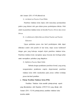 oleh Asmani (2011: 47-49) dibawah ini:
1) An Inkuiri on Practice From Within
Penelitian tindakan kelas dipicu oleh munculnya permasalahan
praktis yang dialami oleh guru dalam proses pembelajaran dikelas. Oleh
sebab itu penelitian tindakan kelas ini bersifat Practice Driven dan Action
Driven.
2) A collaborative Effort Between School Teacher and Teacher
Educators
Upaya perbaikan proses dan hasil pembelajaran tidak dapat
dilakukan sendiri oleh peneliti di luar kelas, tetapi secara kolaboratif
dengan guru yang kelasnya menjadi obyek penelitian tindakan kelas.
Penelitian tindakan kelas merupakan upaya bersama dari berbagai pihak
untuk mewujudkan perbaikan yang diinginkan.
3) Reflektive Practice Made Public
Berbeda dengan pendekatan penelitian formal, yang sering
mengutamakan pendekatan empiris eksperimental, penelitian
tindakan kelas lebih menekankan pada proses refleksi terhadap
proses dan hasil penelitian
c. Prinsip Penelitian Tindakan Kelas (PTK)
Penelitian Tindakan kelas memilki prinsip-prinsip seperti
yang dikemukakan oleh Hopskins (1993:57-61) yang dikutip oleh
Asmani (2011: 52-54), prinsip-prinsip penelitian tindakan kelas
tersebut adalah:
 