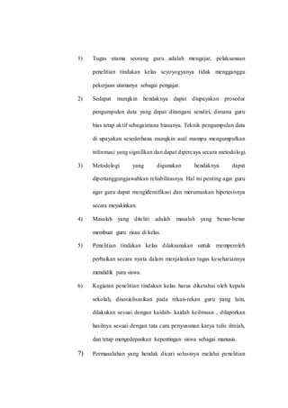 1) Tugas utama seorang guru adalah mengajar, pelaksanaan
penelitian tindakan kelas seyoyogyanya tidak mengganggu
pekerjaan utamanya sebagai pengajar.
2) Sedapat mungkin hendaknya dapat diupayakan prosedur
pengumpulan data yang dapat ditangani sendiri, dimana guru
bias tetap aktif sebagaimana biasanya. Teknik pengumpulan data
di upayakan sesederhana mungkin asal mampu mengumpulkan
informasi yang signifikan dan dapat dipercaya secara metodologi.
3) Metodologi yang digunakan hendaknya dapat
dipertanggungjawabkan reliabilitasnya. Hal ini penting agar guru
agar guru dapat mengidentifikasi dan merumuskan hipotesisnya
secara meyakinkan.
4) Masalah yang diteliti adalah masalah yang benar-benar
membuat guru risau di kelas.
5) Penelitian tindakan kelas dilaksanakan untuk memperoleh
perbaikan secara nyata dalam menjalankan tugas kesehariannya
mendidik para siswa.
6) Kegiatan penelitian tindakan kelas harus diketahui oleh kepala
sekolah, disosialisasikan pada rekan-rekan guru yang lain,
dilakukan sesuai dengan kaidah- kaidah keilmuan , dilaporkan
hasilnya sesuai dengan tata cara penyusunan karya tulis ilmiah,
dan tetap mengedepankan kepentingan siswa sebagai manusia.
7) Permasalahan yang hendak dicari solusinya melalui penelitian
 