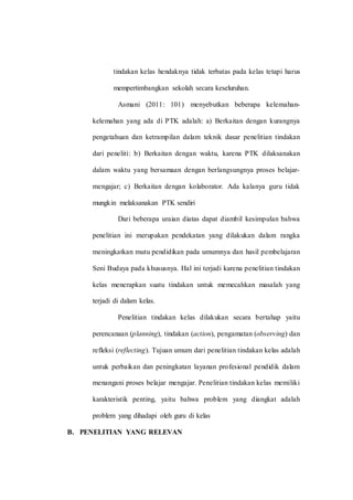 tindakan kelas hendaknya tidak terbatas pada kelas tetapi harus
mempertimbangkan sekolah secara keseluruhan.
Asmani (2011: 101) menyebutkan beberapa kelemahan-
kelemahan yang ada di PTK adalah: a) Berkaitan dengan kurangnya
pengetahuan dan ketrampilan dalam teknik dasar penelitian tindakan
dari peneliti: b) Berkaitan dengan waktu, karena PTK dilaksanakan
dalam waktu yang bersamaan dengan berlangsungnya proses belajar-
mengajar; c) Berkaitan dengan kolaborator. Ada kalanya guru tidak
mungkin melaksanakan PTK sendiri
Dari beberapa uraian diatas dapat diambil kesimpulan bahwa
penelitian ini merupakan pendekatan yang dilakukan dalam rangka
meningkatkan mutu pendidikan pada umumnya dan hasil pembelajaran
Seni Budaya pada khususnya. Hal ini terjadi karena penelitian tindakan
kelas menerapkan suatu tindakan untuk memecahkan masalah yang
terjadi di dalam kelas.
Penelitian tindakan kelas dilakukan secara bertahap yaitu
perencanaan (planning), tindakan (action), pengamatan (observing) dan
refleksi (reflecting). Tujuan umum dari penelitian tindakan kelas adalah
untuk perbaikan dan peningkatan layanan profesional pendidik dalam
menangani proses belajar mengajar. Penelitian tindakan kelas memiliki
karakteristik penting, yaitu bahwa problem yang diangkat adalah
problem yang dihadapi oleh guru di kelas
B. PENELITIAN YANG RELEVAN
 