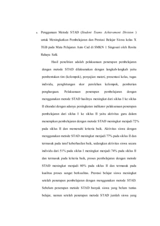 a. Penggunaan Metode STAD (Student Teams Achievement Division )
untuk Meningkatkan Pembelajaran dan Prestasi Belajar Siswa kelas X
TGB pada Mata Pelajaran Auto Cad di SMKN 1 Singosari oleh Rosita
Rahayu Safii.
Hasil penelitian adalah pelaksanaan penerapan pembelajaran
dengan metode STAD dilaksanakan dengan langkah-langkah yaitu
pembentukan tim (kelompok), penyajian materi, presentasi kelas, tugas
individu, penghitungan skor perolehan kelompok, pemberian
penghargaan. Pelaksanaan penerapan pembelajaran dengan
menggunakan metode STAD hasilnya meningkat dari siklus I ke siklus
II ditandai dengan adanya peningkatan indikator pelaksanaan penerapan
pembelajaran dari siklus I ke siklus II yaitu aktivitas guru dalam
menerapkan pembelajaran dengan metode STAD meningkat menjadi 72%
pada siklus II dan memenuhi kriteria baik. Aktivitas siswa dengan
menggunakan metode STAD meningkat menjadi 77% pada siklus II dan
termasuk pada taraf keberhasilan baik, sedangkan aktivitas siswa secara
individu dari 51% pada siklus I meningkat menjadi 74% pada siklus II
dan termasuk pada kriteria baik, proses pembelajaran dengan metode
STAD meningkat menjadi 80% pada siklus II dan termasuk pada
kualitas proses sangat berkualitas. Prestasi belajar siswa meningkat
setelah penerapan pembelajaran dengan menggunakan metode STAD.
Sebelum penerapan metode STAD banyak siswa yang belum tuntas
belajar, namun setelah penerapan metode STAD jumlah siswa yang
 