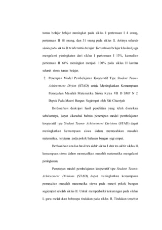 tuntas belajar belajar meningkat pada siklus I pertemuan I 4 orang,
pertemuan II 18 orang, dan 31 orang pada siklus II. Artinya seluruh
siswa pada siklus II telah tuntas belajar. Ketuntasan belajar klasikal juga
mengalami peningkatan dari siklus I pertemuan I 13%, kemudian
pertemuan II 64% meningkat menjadi 100% pada siklus II karena
seluruh siswa tuntas belajar.
2. Penerapan Model Pembelajaran Kooperatif Tipe Student Teams
Achievement Divion (STAD) untuk Meningkatkan Kemampuan
Pemecahan Masalah Matematika Siswa Kelas VII D SMP N 2
Depok Pada Materi Bangun Segiempat oleh Siti Chaeriyah
Berdasarkan deskripsi hasil penelitian yang telah diuraikan
sebelumnya, dapat diketahui bahwa penerapan model pembelajaran
kooperatif tipe Student Teams- Achievement Divisions (STAD) dapat
meningkatkan kemampuan siswa dalam memecahkan masalah
matematika, terutama pada pokok bahasan bangun segi empat.
Berdasarkan analisa hasil tes akhir siklus I dan tes akhir siklus II,
kemampuan siswa dalam memecahkan masalah matematika mengalami
peningkatan.
Penerapan model pembelajaran kooperatif tipe Student Teams-
Achievement Divisions (STAD) dapat meningkatkan kemampuan
pemecahan masalah matematika siswa pada materi pokok bangun
segiempat setelah siklus II. Untuk memperbaiki kekurangan pada siklus
I, guru melakukan beberapa tindakan pada siklus II. Tindakan tersebut
 